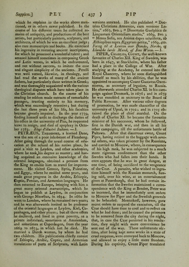 which he explains in the works above men- tioned, or in others never published. In the course of his different tours he collected re- mains of antiquity, and productions of the best artists, but particularly painters, sculptors, and architects, of which he was an excellent judge; also rare manuscripts and books. He exercised his ingenuity in restoring ancient inscriptions, for which he possessed a wonderful talent; and amused himself sometimes in composing Greek and Latin verses, in which he endeavoured, and not without success, to imitate the ease and elegant simplicity of the ancients. Perelli was well versed, likewise, in theology, and had read the works of many of the ancient fathers, but particularly those written in Greek; and was thoroughly acquainted with the various theological disputes which have taken place in the Christian church. In the course of his reading he seldom made extracts of remarkable passages, trusting entirely to his memory, which was exceedingly retentive; but during the last three years of his life, his faculties became greatly impaired. In the year 1779, finding himself unfit to discharge the duties of his office in the university of Pisa, he requested leave to resign, and died of apoplexy in Octo- ber 1783. Rlogi d’iliustri Italiani. — J. PETROUS, Theodore, a learned Dane, was the son of a poor inhabitant of Flensborg. After going through the usual course of edu- cation at the school of his native place, he paid a visit to Leyden, and other academies, where he took^is degree as master; and hav- ing acquired an extensive knowledge of the oriental languages, obtained a pension from the King to enable him to travel for improve- ment. He visited Greece, Syria, Palestine, and Egypt, where he resided some years, and made great progress in the Arabic, Ethiopic, Coptic, Persian, and Armenian languages. He then returned to Europe, bringing with him a great many oriental manuscripts, which he began to publish at Leyden, in conjunction with George Nisselius, in 1654. In 1660 he went to London, where he remained two years; and he was afterwards invited to be professor of the oriental languages at Leyden, Kiel, Co- penhagen, and other places ; but all these offers he declined, and lived in great poverty, as a private individual, sometimes at Amsterdam, and sometimes at Copenhagen, from the year 1669 to 1673, in which last he died. He married a Dutch woman, by whom he had two children. His publications chiefly consist of Ethiopic, Arabic, Coptic, and Armenian translations of parts of Scripture, with Latin versions annexed. He also published “ Doc- trina Christiana Armenice, cum versione La- tina,” 1667, 8vo. ; “ Dissertatio Guelphica de Linguarum Orientalium studio,” 1669, 8vo. ; u Mensa Solis, seu Animae dapes salutiferse, ab jEthiopibus supra ^Egyptum petitae,” 1669,4to. Forsog til et Lexicon over Danske, Norske, og Islandske larde Mand, af Jens Worm. — J. PIPER, Charles, Count, the well-known favourite of Charles XII. King of Sweden, was born in 1647, at Stockholm, where his father had a place in the College of War. After studying at the Academy, he entered into the Royal Chancery, where he soon distinguished himself so much by his abilities, that he was appointed to accompany Count Gustavus Oxen- stierna, as secretary of legation, to Russia. He afterwards attended Charles XI. in his cam- paign against Denmark, in 1676; and in 1679 he was ennobled as secretary to the Board of Public Revenue. After various other degrees of promotion, he was made chancellor of the university of Upsal, in 1702; and in 1705 ob- tained the place of chief marshal. On the death of Charles XI. he became the favourite minister of his successor, whom he followed, first in the Danish war, and then in all his other campaigns, till the unfortunate battle of Pultawa. After that disastrous event. Count Piper, having retired to the baggage with seve- ral others, was taken prisoner by the Russians, and carried to Moscow, where, in consequence of his high rank, he was subjected to a much more rigorous confinement than the other Swedes who had fallen into their hands. It even appears that he was in great danger, at one time, of being sacrificed to the vengeance of the Czar. A parasite, who wished to ingra- tiate himself with the Russian monarch, hav- ing said, over his wine, at an entertainment given at Petersburgh, that he had certain in- formation that the Swedes maintained a corre- spondence with the King at Bender, Peter was so incensed, that he immediately sent orders to Moscow for Piper and the Swedish generals to be beheaded. Mentzikoff, however, gave secret orders to suspend the execution, till the Czar should have time to cool and to reflect on what he had done ; and he caused the prisoners to be removed from the city during the night, that, in case the Czar persisted in his resolu- tion, they might with more convenience be sent out of the way. These unfortunate vic- tims, after being kept some weeks in a state of cruel suspense, were conveyed back to Moscow, and allowed to enjoy a little more freedom. During his captivity, Count Piper translated