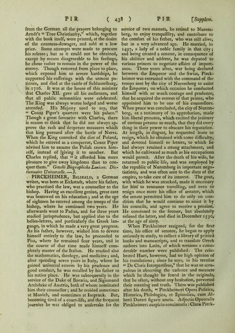 from the German all the prayers belonging to Arndt’s “ True Christianity,” which, together with the book itself, were printed, at the desire of the countess-dowager, and sold at a low price. Some attempts were made to procure his release; but as it could not be obtained, except by means disagreeable to his feelings, he chose rather to remain in the power of the enemy. Though removed from place to place, which exposed him to severe hardships, he supported his sufferings with the utmost pa- tience, and died at the castle of Schlusselburg, in 17x6. It was at the house of this minister that Charles XII. gave all his audiences, and that all public solemnities were celebrated. The King was always worse lodged and worse attended. His Majesty used to say, that “ Count Piper’s quarters were his palace.” Though a great favourite with Charles, there is reason to think that he did not always ap- prove the rash and desperate measures which that king pursued after the battle of Narva. When the King convoked the diet of Poland, which he entered as a conqueror, Count Piper advised him to assume the Polish crown him- self, instead of fgiving it to another. But Charles replied, that “ it afforded him more pleasure to give away kingdoms than to con- quer them.” Gezelii Biographiska Lexicon. Die- tionnaire Universelle. — J. PIRCKHEIMER, Bilibald, a German writer, was bom at Eickstadt, where his father, who practised the law, was a counsellor to the bishop. Having an excellent genius, great care was bestowed on his education ; and at the age of eighteen he entered among the troops of the bishop, where he continued two years. He afterwards went to Padua, and for three years studied jurisprudence, but applied also to the belles-lettres, and particularly the Greek lan- guage, in which he made a very great progress. As his father, however, wished him to devote himself entirely to the law, he proceeded to Pisa, where he remained four years, and in the course of that time made himself com- pletely master of the Italian. He studied also the mathematics, theology, and medicine; and, after spending seven years in Italy, where he gained universal esteem by his prudence and good conduct, he was recalled by his father to his native place. He was subsequently in the service of the Duke of Bavaria, and Sigismund Archduke of Austria, both of whom nominated him their counsellor; and he resided sometimes at Munich, and sometimes at Inspruck. But, becoming tired of a court-life, and the frequent journies he was obliged to undertake for the service of two masters, he retired to Nurem- berg, to enjoy tranquillity, and contribute to the comfort of his father, who was still alive, but in a very advanced age. He married, in 1497, a lady of a noble family in that city j and being created a senator, in consequence of his abilities and address, he was deputed to various princes to negotiate affairs of import- ance. Three years after, war being declared between the Emperor and the Swiss, Pirck- heimer was entrusted with the command of the troops sent by the city of Nuremberg to assist the Emperor; on which occasion he conducted himself with so much courage and prudence, that he acquired the esteem of that prince, who appointed him to be one of his counsellors. When peace was concluded, the city of Nurem- berg, as a testimony of its approbation, made him liberal presents, which excited the jealousy of envious persons so much, that they did every thing in their power to obscure his reputation. At length, in disgust, he requested leave to resign, which he obtained with some difficulty, and devoted himself to letters, to which he had always retained a strong attachment, and which he cultivated as much as his occupations would permit. After the death of his wife, he returned to public life, and was employed by the republic of Nuremberg in important nego- tiations, and was often sent to the diets of the empire, to take care of its interest. The gout, with which he was attacked, made it necessary for him' to renounce travelling, and even to resign once more his office of senator, which the senate permitted him to do only on con- dition that he would continue to assist it by his councils, and agree to receive a pension. He consented to the former, but absolutely refused the latter, and died in December 1530, at the age of sixty. When Pirckheimer resigned, for the first time, his office of senator, he began to apply seriously to study, to collect a library of printed books and manuscripts, and to translate Greek authors into Latin, of which versions a consi- derable number were published. The cele- brated Huet, however, had no high opinion of his translations; since he says, in his treatise “ De Claris Interpretibus,” that he was so scru- pulous in observing the cadence and measure which he thought he found in the originals, that he often, without any hesitation, perverted their meaning and truth. There was published after his death, “ Pirckheimeri Opera Politica, Historica, Philologica, et Epistolica, cum Al- berti Dureri figuris aeneis. Adjectis Opusculis Pirckheimeri auspicio concinnatis : Clarae Pirck-