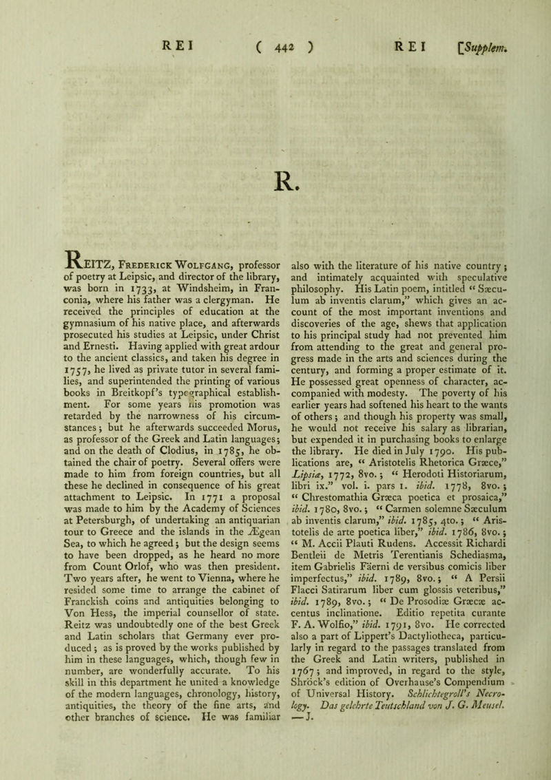 Reitz, Frederick Wolfgang, professor of poetry at Leipsic, and director of the library, was born in 1733, at Windsheim, in Fran- conia, where his father was a clergyman. He received the principles of education at the gymnasium of his native place, and afterwards prosecuted his studies at Leipsic, under Christ and Ernesti. Having applied with great ardour to the ancient classics, and taken his degree in 1757, he lived as private tutor in several fami- lies, and superintended the printing of various books in Breitkopf’s type graphical establish- ment. For some years nis promotion was retarded by the narrowness of his circum- stances •, but he afterwards succeeded Morus, as professor of the Greek and Latin languages; and on the death of Clodius, in 1785, he ob- tained the chair of poetry. Several offers were made to him from foreign countries, but all these he declined in consequence of his great attachment to Leipsic. In 1771 a proposal was made to him by the Academy of Sciences at Petersburgh, of undertaking an antiquarian tour to Greece and the islands in the Aegean Sea, to which he agreed; but the design seems to have been dropped, as he heard no more from Count Orlof, who was then president. Two years after, he went to Vienna, where he resided some time to arrange the cabinet of Franckish coins and antiquities belonging to Von Hess, the imperial counsellor of state. Reitz was undoubtedly one of the best Greek and Latin scholars that Germany ever pro- duced ; as is proved by the works published by him in these languages, which, though few in number, are wonderfully accurate. To his skill in this department he united a knowledge of the modern languages, chronology, history, antiquities, the theory of the fine arts, and other branches of science. He was familiar also with the literature of his native country ; and intimately acquainted with speculative philosophy. His Latin poem, intitled “ Saecu- lum ab inventis clarum,” which gives an ac- count of the most important inventions and discoveries of the age, shews that application to his principal study had not prevented him from attending to the great and general pro- gress made in the arts and sciences during the century, and forming a proper estimate of it. He possessed great openness of character, ac- companied with modesty. The poverty of his earlier years had softened his heart to the wants of others ; and though his property was small, he would not receive his salary as librarian, but expended it in purchasing books to enlarge the library. He died in July 1790. His pub- lications are, “ Aristotelis Rhetorica Graece,” Dips ice, 1772, 8vo.; “ Herodoti Historiarum, libri ix.” vol. i. pars 1. ibid. 1778, 8vo. ; “ Chrestomathia Graeca poetica et prosaica,” ibid. 1780, 8vo.; “ Carmen solemne Saeculum ab inventis clarum,” ibid. 1785, 4to.; “ Aris- totelis de arte poetica liber,” ibid. 1786, 8vo.; “ M. Accii Plauti Rudens. Accessit Richardi Bentleii de Metris Terentianis Schediasma, item Gabrielis Faerni de versibus comicis liber imperfectus,” ibid. 1789, 8vo.; “ A Persii Flacci Satirarum liber cum glossis veteribus,” ibid. 1789, 8vo.; “ De Prosodiae Graecae ac- centus inclinatione. Editio repetita curante F. A. Wolfio,” ibid. 1791, 8vo. He corrected also a part of Lippert’s Dactyliothcca, particu- larly in regard to the passages translated from the Greek and Latin writers, published in 1767; and improved, in regard to the style, Shrock’s edition of Overhause’s Compendium of Universal History. Scblichtegroll’s Necro- logy. Das gelehrte Teutschland von J. G. Meuse!.