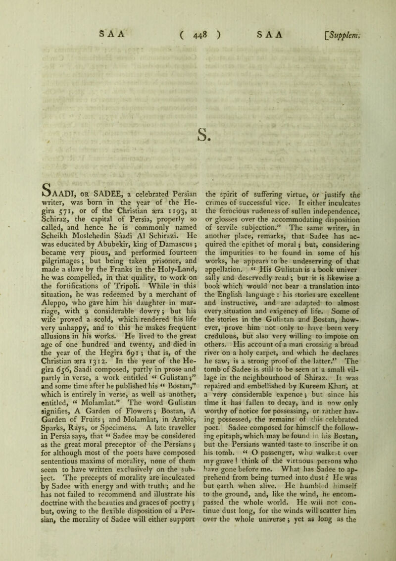 SaADI, or SADEE, a celebrated Persian writer, was born in the year of the He- gira 571, or of the Christian sera 1193, at Schiraz, the capital of Persia, properly so called, and hence he is commonly named Scheikh Moslehedin Saadi A1 Schirazi. He was educated by Abubekir, king of Damascus ; became very pious, and performed fourteen pilgrimages; but being taken prisoner, and made a slave by the Franks in the Holy-Land, he was compelled, in that quality, to work on the fortifications of Tripoli. While in this situation, he was redeemed by a merchant of Aleppo, who gave him his daughter in mar- riage, with a considerable dowry; but his wife proved a scold, which rendered his life very unhappy, and to this he makes frequent allusions in his works. He lived to the great age of one hundred and twenty, and died in the year of the Hegira 691 ; that is, of the Christian sera 1312. In the year of the He- gira 656, Saadi composed, partly in prose and partly in verse, a work entitled “ Gulistan and some time after he published his “ Bostan,” which is entirely in verse, as well as another, entitled, « Molamaat.” The word Gulistan signifies, A Garden of Flowers; Bostan, A Garden of Fruits; and Molamaat, in Arabic, Sparks, Rays, or Specimens. A late traveller in Persia says, that “ Sadee may be considered as the great moral preceptor of the Persians ; for although most of the poets have composed sententious maxims of morality, none of them seem to have written exclusively on the sub- ject. The precepts of morality are inculcated by Sadee with energy and with truth; and he has not failed to recommend and illustrate his doctrine with the beauties and graces of poetry ; but, owing to the flexible disposition of a Per- sian, the morality of Sadee will either support the spirit of suffering virtue, or justify the crimes of successful vice. It either inculcates the ferocious rudeness of sullen independence, or glosses over the accommodating disposition of servile subjection.” The same writer, in another place, remarks, that Sadee has ac- quired the epithet of moral; but, considering the impurities to be found in some of his works, he appears to be undeserving of that appellation. “ His Gulistan is a book univer sally and deservedly read ; but it is likewise a book which would not bear a translation into the English language : his stories are excellent and instructive, and are adapted to almost every situation and exigency of life. Some of the stories in the Gulistan and Bostan, how- ever, prove him not only to have been very credulous, but also very willing to impose on others. His account of a man crossing a broad river on a holy carpet, and which he declares he saw, is a strong proof of the latter.” The tomb of Sadee is still to be seen at a small vil- lage in the neighbourhood of Shiraz. It was repaired and embellished by Kureem Khan, at a very considerable expence $ but since his time it has fallen to decay, and is now only worthy of notice for possessing, or rather hav- ing possessed, the remains of this celebrated poet. Sadee composed for himself the follow- ing epitaph, which may be found in his Bostan, but the Persians wanted taste to inscribe it on his tomb. “ O passenger, who walked over my grave ! think of the virtuous persons who have gone before me. What has Sadee to ap- prehend from being turned into dust ? He was but earth when alive. He humbled himself to the ground, and, like the wind, he encom- passed the whole world. He will not con- tinue dust long, for the winds will scatter him over the whole universe; yet as long as the
