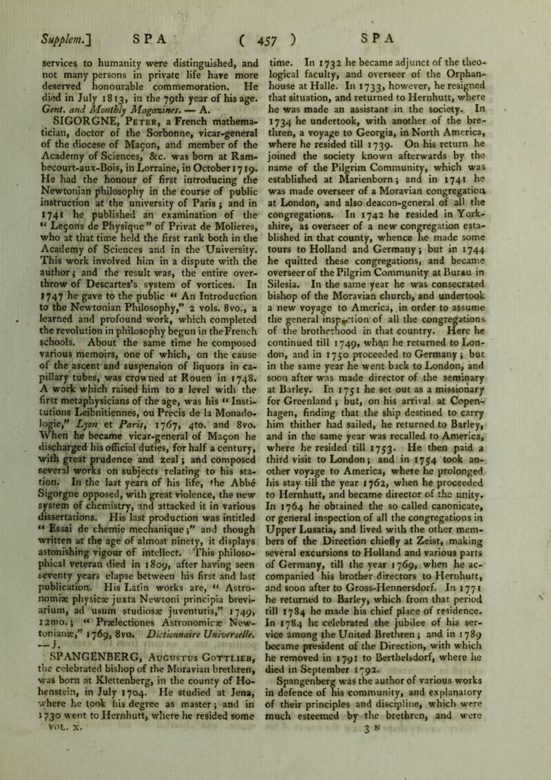 services to humanity were distinguished, and not many persons in private life have more deserved honourable commemoration. He died in July 1813, in the 79th year of his age. Gent, and Monthly Magazines. — A. SIGORGNE, Peter, a French mathema- tician, doctor of the Sorbonne, vicar-general of the diocese of Ma$on, and member of the Academy of Sciences, &c. was born at Ram- becourt-aux-Bois, in Lorraine, in October 1719. He had the honour of first introducing the Newtonian philosophy in the course of public instruction at the university of Paris j and in 1741 he published an examination of the Le$ons de Physique ” of Privat de Molieres, who at that time held the first rank both in the Academy of Sciences and in the University. This work involved him in a dispute with the author ; and the result was, the entire over- throw of Descartes’s system of vortices. In 1747 he gave to the public “ An Introduction to the Newtonian Philosophy,” 2 vols. 8vo., a learned and profound work, which completed the revolution in philosophy begun in the French schools. About the same time he composed various memoirs, one of which, on the cause of the ascent and suspension of liquors in ca- pillary tubes, was crowned at Rouen in 1748. A work which raised him to a level with the first metaphysicians of the age, was his “ Insti- tutions Leibnitiennes, ou Precis de la Monado- logie,” Lyon et Paris, 1767, 4to. and 8vo. When he became vicar-general of Ma9on he discharged his official duties, for half a century, with great prudence and zeal; and composed several works on subjects relating to his sta- tion. In the last years of his life, the Abbe Sigorgne opposed, with great violence, the new system of chemistry, and attacked it in various dissertations. His last production was intitled “ Essai de chemie mechanique;” and though written at the age of almost ninety, it displays astonishing vigour of intellect. This philoso- phical veteran died in 1809, after having seen seventy years elapse between his first and last publication. His Latin works are, “ Astro- nomise phvsicae juxta Newtoni principia brevi- arium, ad usum studioste juventutis,” 1749, i2mo.; “ Prjelectiones Astronomicse New- tonians,” 1769, 8vo. Dictionnaire Universelle. SPANGENBERG, Augustus Gottlieb, the celebrated bishop of the Moravian brethren, was born at Klettenberg, in the county of Ho- henstein, in July 1704. He studied at Jena, where he took his degree as master; and in 1730 went to Hernhutt, where he resided some VOL. x. time. In 1732 lie became adjunct of the theo- logical faculty, and overseer of the Orphan- house at Halle. In 1733, however, he resigned that situation, and returned to Hernhutt, where he was made an assistant in the society. In 1734 he undertook, with another of the bre- thren, a voyage to Georgia, in North America, where he resided till 1739. On his return he joined the society known afterwards by the name of the Pilgrim Community, which was established at Marienborn; and in 1741 he was made overseer of a Moravian congregation at London, and also deacon-general of all the congregations. In 1742 he resided in York- shire, as overseer of a new congregation esta- blished in that county, whence he made some tours to Holland and Germany; but in 1744 he quitted these congregations, and became overseer of the Pilgrim Community atBurau in Silesia. In the same year he was consecrated bishop of the Moravian church, and undertook a new voyage to America, in order to assume the general inspection of all the congregations of the brotherhood in that country. Here he continued till 1749, wh^n he returned to Lon- don, and in 1750 proceeded to Germany; but in the same year he went back to London, and soon after was made director of the seminary at Barley. In 1751 he set out as a missionary for Greenland ; but, on his arrival at Copen- hagen, finding that the ship destined to carry him thither had sailed, he returned to Barley, and in the same year was recalled to America, where he resided till 1753- He then paid a third visit to London; and in 1754 took an- other voyage to America, where he prolonged his stay till the year 1762, when he proceeded to Hernhutt, and became director of the unity. In 1764 he obtained the so called canonicate, or general inspection of all the congregations in Upper Lusatia, and lived with the other mem- bers of the Direction chiefly at Zeist, making several excursions to Holland and various parts of Germany, till the year 1769, when he ac- companied his brother directors to Hernhutt, and soon after to Gross-Hennersdorf. In 1771 he returned to Barley, which from that period till 1784 he made his chief place of residence. In £784 he celebrated the jubilee of his ser- vice among the United Brethren; and in 1789 became president of the Direction, with which he removed in 1791 to Berthelsdorf, where he died in September 1792. Spangenberg was the author of various works in defence of his community, and explanatory of their principles and discipline, which were much esteemed by the brethren, and were 3 n