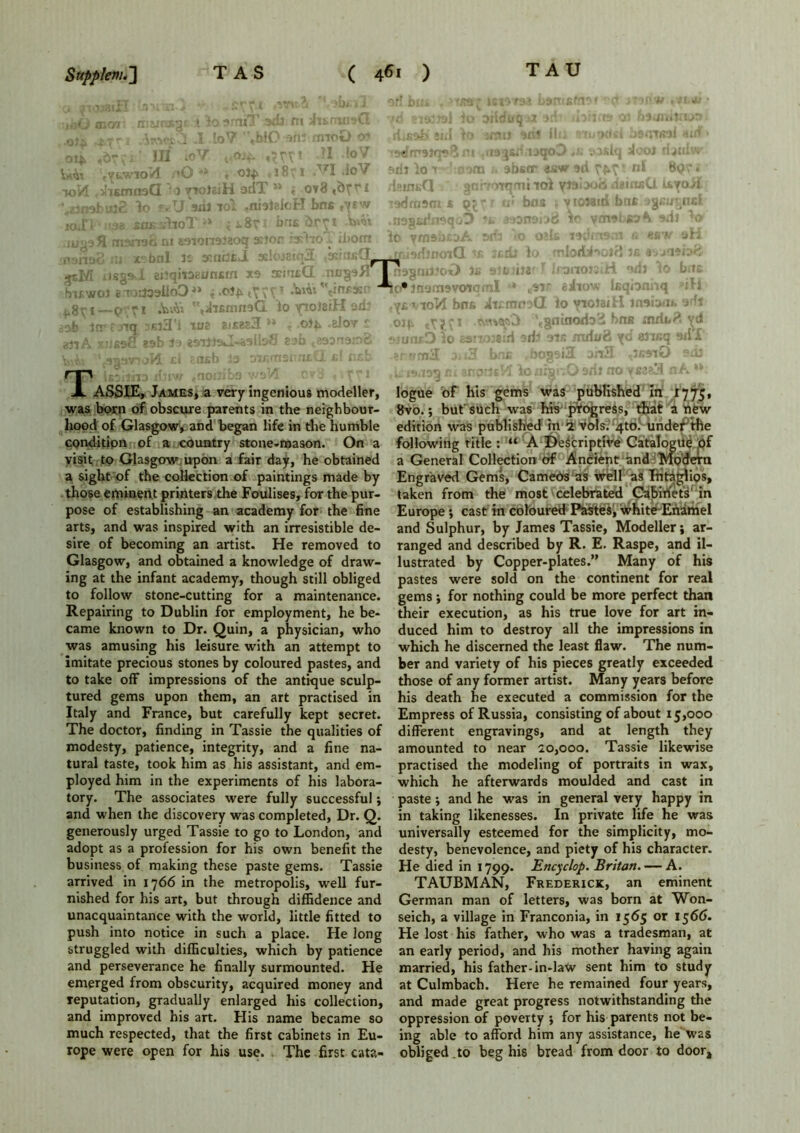 oi* ,6r. ' III toV «KT! 1 !oV m ,«»3*ria*qov> «fc dwiiw Uto :«yewio/l ,»0 *•» * oty 1851 .VI JoV ftilJio-* aom 1. abstr dew sri FK' nl »<??- to 14 .ihsmnsG ' 3 vroteiH odT ** « ov8 ,?>Tr 1 deim»Q gnrrorqmi toi <i?ntj;u ayo/l ‘^imbuiS lo fvU aril iol .nialelcH bns ,yrw Tadmarn « q J f «• bos s vtoMin bnt jjcuyiB lOiTI • '08 sriK idhroT i i. 8y I bri£ luaafl manari m eaionaiaoq asior 0 nshaS ni x°bnl it asnilfiJL 3sIoj8! gsM iisgs-l eiiqitaaunsm xa tcmeQ niigsITJ fmwoi 'e T^aalloD4* •'rii 'Vftfs!' 1—P Ti •bA* iJiBmnaG io yiolziH ad: sab Itr f nq nsiS'l to? 2iX8a3 ** . ©**> .elov r 03tA siJfiaff eab la jsUlsJ-ialloS eab t2aanair>g v ^ ‘ autmoH cl tnsb 3a oir.rnsrru.Cl cl tub TTASSIE, James, a very ingenious modeller, was born of obscure parents in the neighbour- hood of Glasgow, and began life in the humble condition of a country stone-mason. On a visit to Glasgow upon a fair day, he obtained a sight of the collection of paintings made by those eminent printers the Foulises, for the pur- pose of establishing an academy for the fine arts, and was inspired with an irresistible de- sire of becoming an artist. He removed to Glasgow, and obtained a knowledge of draw- ing at the infant academy, though still obliged to follow stone-cutting for a maintenance. Repairing to Dublin for employment, he be- came known to Dr. Quin, a physician, who was amusing his leisure with an attempt to imitate precious stones by coloured pastes, and to take off impressions of the antique sculp- tured gems upon them, an art practised in Italy and France, but carefully kept secret. The doctor, finding in Tassie the qualities of modesty, patience, integrity, and a fine na- tural taste, took him as his assistant, and em- ployed him in the experiments of his labora- tory. The associates were fully successful; and when the discovery was completed, Dr. Q. generously urged Tassie to go to London, and adopt as a profession for his own benefit the business of making these paste gems. Tassie arrived in 1766 in the metropolis, well fur- nished for his art, but through diffidence and unacquaintance with the world, little fitted to push into notice in such a place. He long &truggled with difficulties, which by patience and perseverance he finally surmounted. He emerged from obscurity, acquired money and reputation, gradually enlarged his collection, and improved his art. His name became so much respected, that the first cabinets in Eu- rope were open for his use. The first cata- naguii?c.*‘> s*fc i?2 iiuaor^H fij (0 bus. id*jn9m9voiomI r* 8si.f tiiow leqioniiq ■’ill iYevioVI bos. Ai£ttw,>(l lo yiolaitl losiMi sdt oiv tyy.-i \gninoriod hne inriud yd suuiuD Io 29!i038:ri 9ib OTfi mtiuti yd «3rcq ail'I sr ?rrn3 a*i3 bnc , bogsi3 oh3 ,3b9tO eril logue of his gems was published in 17 75, 8vo.; but such was his progress, that a new edition was published in 2 vols. 4m. under the following title : “ A Descriptive Catalogue of a General Collection of Ancient and Modern Engraved Gems, Cameos as well as Intaglios, taken from the most celebrated Cabirfets' in Europe *, cast in coloured Pastes, white Enamel and Sulphur, by James Tassie, Modeller; ar- ranged and described by R. E. Raspe, and il- lustrated by Copper-plates.” Many of his pastes were sold on the continent for real gems; for nothing could be more perfect than their execution, as his true love for art in- duced him to destroy all the impressions in which he discerned the least flaw. The num- ber and variety of his pieces greatly exceeded those of any former artist. Many years before his death he executed a commission for the Empress of Russia, consisting of about 15,000 different engravings, and at length they amounted to near 20,000. Tassie likewise practised the modeling of portraits in wax, which he afterwards moulded and cast in paste ; and he was in general very happy in in taking likenesses. In private life he was universally esteemed for the simplicity, mo- desty, benevolence, and piety of his character. He died in 1799. Encyclop. Britan. — A. TAUBMAN, Frederick, an eminent German man of letters, was born at Won- seich, a village in Franconia, in 1565 or 1566. He lost his father, who was a tradesman, at an early period, and his mother having again married, his father-in-law sent him to study at Culmbach. Here he remained four years, and made great progress notwithstanding the oppression of poverty ; for his parents not be- ing able to afford him any assistance, he was obliged .to beg his bread from door to door.
