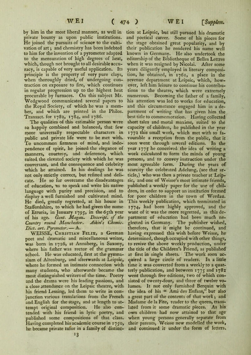 by him in the most liberal manner, as well in private bounty as upon public institutions. He joined the pursuits of science to the culti- vation of art; and chemistry has been indebted to him for the invention of a pyrometer adapted to the mensuration of high degrees of heat, which, though not brought to all desirable accu- racy, is capable of very useful application. Its principle is the property of very pure clays, when thoroughly dried, of undergoing con- traction on exposure to lire, which continues in regular progression up to the highest heat procurable by furnaces. On this subject Mr. Wedgwood communicated several papers to the Royal Society, of which he was a mem- ber, and which are printed in the Philos. Transact, for 1782, 1784, and 1786. The qualities of this estimable person were so happily combined and balanced, that few more universally respectable characters in public and private life were to be met with. To uncommon firmness of mind, and inde- pendence of spirit, he joined the elegance of manners, courtesy, and deference, which suited the elevated society with which he was conversant, and the consequence and celebrity which he attained. In his dealings he was not only strictly correct, but refined and deli- cate. He so far overcame the disadvantages of education, as to speak and write his native language with purity and precision, and to display a well furnished and cultivated mind. He died, greatly regretted, at his house in Staffordshire, to which he had given the name of Etruria, in January 1795, in the 65th year of his age. Gent- Magaz. Descript, of the Country round Manchester. Atkin’s Chemic. Diet. art. Pyrometer. — A. WEISSE, Christian Felix, a German poet and dramatic and miscellaneous writer, was born in 1726, at Annaberg, in Saxony, where his father was rector of the grammar school. He was educated, first at the gymna- sium of Altenburg, and afterwards at Leipsic, where he formed an intimate connection with many students, who afterwards became the most distinguished writers of the time. Poetry and the drama were his leading passions, and a close attendance on the Leipsic theatre, with his friend Lessing, led them to write in con- junction various translations from the French and English for the stage, and at length to at- tempt original composition. He also con- tended with his friend in lyric poetry, and published some compositions of that class. Having completed his academic course in 1750, he became private tutor in a family of distinc- *3 tion at Leipsic, but still pursued his dramatic and poetical career. Some of his pieces for the stage obtained great popularity, and by their publication he rendered his name well known in Germany. He also undertook the editorship of the Bibliotheque of Belles Lettres when it was resigned by Nicolai. After some years diligently employed in literary composi- tion, he obtained, in 1761, a place in the revenue department at Leipsic, which, how- ever, left him leisure to continue his contribu- tions to the theatre, which were extremely numerous. Becoming the father of a family, his attention was led to works for education, and this circumstance engaged him in a de- partment of writing that has given him the best title to commemoration. Having collected short tales and moral maxims, suited to the capacity of children, he published in the year 1772 this small work, which met with so fa- vourable a reception from the public, that it soon went through several editions. In the year 1775 he conceived the idea of writing a work calculated to form the minds of young persons, and to convey instruction under the most agreeable form. During the years of scarcity the celebrated Adelung, (see that ar- ticle,) who was then a private teacher at Leip- sic, and one of Weisse’s most intimate friends, published a weekly paper for the use of chil- dren, in order to support an institution formed for poor children in the town of Werdau. This weekly publication, which terminated in 1774, had been highly approved, and the want of it was the more regretted, as this de- partment of education had been much ne- glected in Germany. The publisher wished, therefore, that it might be continued, and having expressed this wish before Weisse, he determined, though occupied with other things, to revive the above weekly production, under the title of the Children’s Friend, as published at first in single sheets. The work soon ac- quired a large circle of readers. In a little time it was converted from a weekly to a quar- terly publication, and between 1775 and 1782 went through five editions, two of which con- sisted of twenty-four, and three of twelve vo- lumes. It not only furnished Berquin with the idea of his “ Ami des Enfiins,” but also a great part of the contents of that work; and Madame de la Fite, reader to the queen, trans- lated from it some dramatic pieces. As his own children had now attained to that age when young persons generally separate from their parents, Weisse new modelled the work, and continued it under the form of letters.