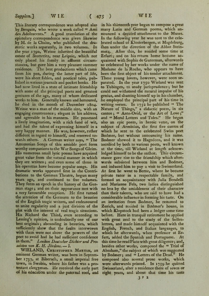 This literary correspondence was adopted also by Berquin, who wrote a work called “ Ami des Adolescents.” A good translation of the epistolary correspondence was given likewise by M. de la Chaise, who published the dra- matic works separately, in two volumes. In the year 1790, Weisse inherited the beautiful estate of Stotteritz, near Leipsic, which not only placed his family in affluent circum- stances, but gave him a very pleasant summer residence. The best productions which came from his pen, during the latter part of life, were his short fables, and poetical tales, pub- lished in various journals and pocket books. He had now lived in a state of intimate friendship with some of the principal poets and greatest geniuses of the age, many of whom dedicated works to him. Generally known and honoured, he died in the month of December 1804. Weisse was a man of the middle size, with an engaging countenance ; elegant in his address, and agreeable in his manners. He possessed a lively imagination, with a rich fund of wit, and had the talent of expressing himself in a very happy manner. He was, however, rather diffident in regard to himself, and reserved to- wards others. A German writer says, “ The Amazonian Songs of this amiable poet form worthy companions to the War Songs of Gleim. His numerous small lyric poems have acquired great value from the natural manner in which they are written; and even some of those in his operettas have become popular songs. His dramatic works appeared first in the Contri- butions to the German Theatre, begun many years ago, and continued to five volumes. They form an epoch in the history of the Ger- man stage ; and on their appearance met with a very favourable reception. He first turned the attention of the Germans to the beauties of the English tragic writers, and endeavoured to unite regularity and a just division of the plot with the interest of real tragic situations. His Richard the Third, even according to Lessing’s opinion, is undoubtedly one of our best originals ; abounding in beauties, which sufficiently shew that the faults interwoven with them were not above the powers of the poet to avoid had he had sufficient confidence in them.” Lex ikon Deutscher Dichter uttd Pro- saisten von K. H. Jor dens.. — J. WIELAND, Christopher Martin, an eminent German writer, was bora in Septem- ber 1733, at Biberach, a small imperial free town, in Swabia, where his father was a pro- testant clergyman. He received the early part of his education under the paternal roof, and in his thirteenth year began to compose a great many Latin and German poems, which an- nounced a decided attachment to the Muses. In the following year he was sent to the cele- brated school of Klosterbergen, at Magdeburg, then under the direction of the Abbot Stein- metz- After this, he resided some time at Erfurt •, and on his return home became ac- quainted with Sophia de Guterman, afterwards so celebrated by her works under the name of Madame de la Roche, who appears to have been the first object of his tender attachment. These young lovers, however, were soon se- parated. In the year 1750 Wieland was sent to Tubingen, to study jurisprudence; but he could not withstand the natural impulse of his genius, and shutting himself up in his chamber, he employed the principal part of his time in writing verses. In 1752 he published “ The Nature of Things,” a didactic poem, in six cantos ; “ Ante-Ovid, or the Art of Love;” and “ Moral Letters and Tales.” He began also an epic poem, in heroic verse, on the subject of Arminius, the first five cantos of which he sent to the celebrated Swiss poet Bodmer, but without announcing his name. Bodmer shewed it to Hagedorn, and it was ascribed by both to various poets, well known at the time, till Wieland at length acknow- ledged himself to be the author. This circum- stance gave rise to the friendship which after- wards subsisted between him and Bodmer, and induced him to pay a visit to Swisserland. At first he went to Berne, where he became private tutor in a respectable family, and formed an acquaintance with Julia Bondelli and Marianne Fels, two ladies distinguished no less by the amiableness of their character than their talents, who are said to have had a considerable influence in forming his taste. On an invitation from Bodmer, he removed to Zurich, and resided in Bodmer’s house, in which Klopstock had been a lodger some time before. Here in tranquil retirement he applied with great zeal to the study of the belles- lettres, and made himself acquainted with the English, French, and Italian languages, to which he afterwards, when professor at Er- furt, added the Spanish and Portuguese. At this time he read Plato with great diligence; and, besides other works, composed the «* Trial of Abraham,” the subject of which was suggested by Bodmer; and “ Letters of the Dead.” He composed also several prose works, which were afterwards printed. In 1759 he quitted Swisserland, after a residence there of seven or eight years, and about that time his taste 3 p 2