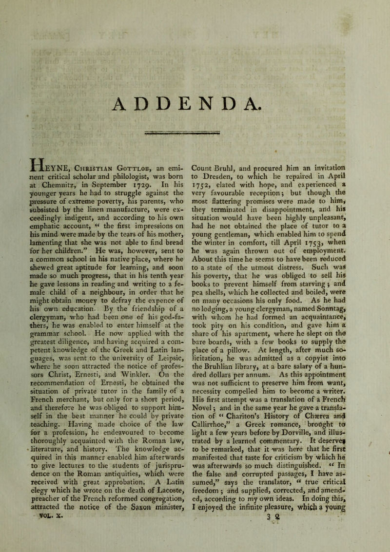 ADDENDA. HeYNE, Christian Gottlob, an emi- nent critical scholar and philologist, was born at Chemnitz, in September 1729. In his younger years he had to struggle against the pressure of extreme poverty, his parents, who subsisted by the linen manufacture, were ex- ceedingly indigent, and according to his own emphatic account, “ the first impressions on his mind were made by the tears of his mother, lamenting that she was not able to find bread for her children.” He was, however, sent to a common school in his native place, where he shewed great aptitude for learning, and soon made so much progress, that in his tenth year he gave lessons in reading and writing to a fe- male child of a neighbour, in order that he might obtain money to defray the expence of his own education. By the friendship of a clergyman, who had been one of his god-fa- thers, he was enabled to enter himself at the grammar school. He now applied with the greatest diligence, and having acquired a com- petent knowledge of the Greek and Latin lan- guages, was sent to the university of Leipsic, where he soon attracted the notice of profes- sors Christ, Ernesti, and Winkler. On the recommendation of Ernesti, he obtained the situation of private tutor in the family of a French merchant, but only for a short period, and therefore he was obliged to support him- self in the best manner he could by private teaching. Having made choice of the law for a profession, he endeavoured to become thoroughly acquainted with the Roman law, • literature, and history. The knowledge ac- quired in this manner enabled him afterwards to give lectures to the students of jurispru- dence on the Roman antiquities, which were received with great approbation. A Latin elegy which he wrote on the death of Lacoste, preacher of the French reformed congregation, attracted the notice of the Saxon minister, Count Bruhl, and procured him an invitation to Dresden, to which he repaired in April 1752, elated with hope, and experienced a very favourable reception; but though the most flattering promises were made to him, they terminated in disappointment, and his situation would have been highly unpleasant, had he not obtained the place of tutor to a young gentleman, which enabled him to spend the winter in comfort, till April 1753, when he was again thrown out of employment. About this time he seems to have been reduced to a state of the utmost distress. Such was his poverty, that he was obliged to sell his books to prevent himself from starving ; and pea shells, which he collected and boiled, were on many occasions his only food. As he had no lodging, a young clergyman, named Sonntag, with whom he had formed an acquaintance, took pity on his condition, and gave him a share of his apartment, where he slept on the bare boards, with a few books to supply the place of a pillow. At length, after much so- licitation, he was admitted as a copyist into the Bruhlian library, at a bare salary of a hun- dred dollars per annum. As this appointment was not sufficient to preserve him from want, necessity compelled him to become a writer. His first attempt was a translation of a French Novel 5 and in the same year he gave a transla- tion of “ Chariton’s History of Chaerea and Callirrhoe,” a Greek romance, brought to light a few years before by Dorville, and illus- trated by a learned commentary. It deservef to be remarked, that it was here that he first manifested that taste for criticism by which he was afterwards so much distinguished. u In the false and corrupted passages, I have as- sumed,” says the translator, “ true critical freedom ; and supplied, corrected, and amend- ed, according to my own ideas. In doing this, I enjoyed the infinite pleasure, which a young