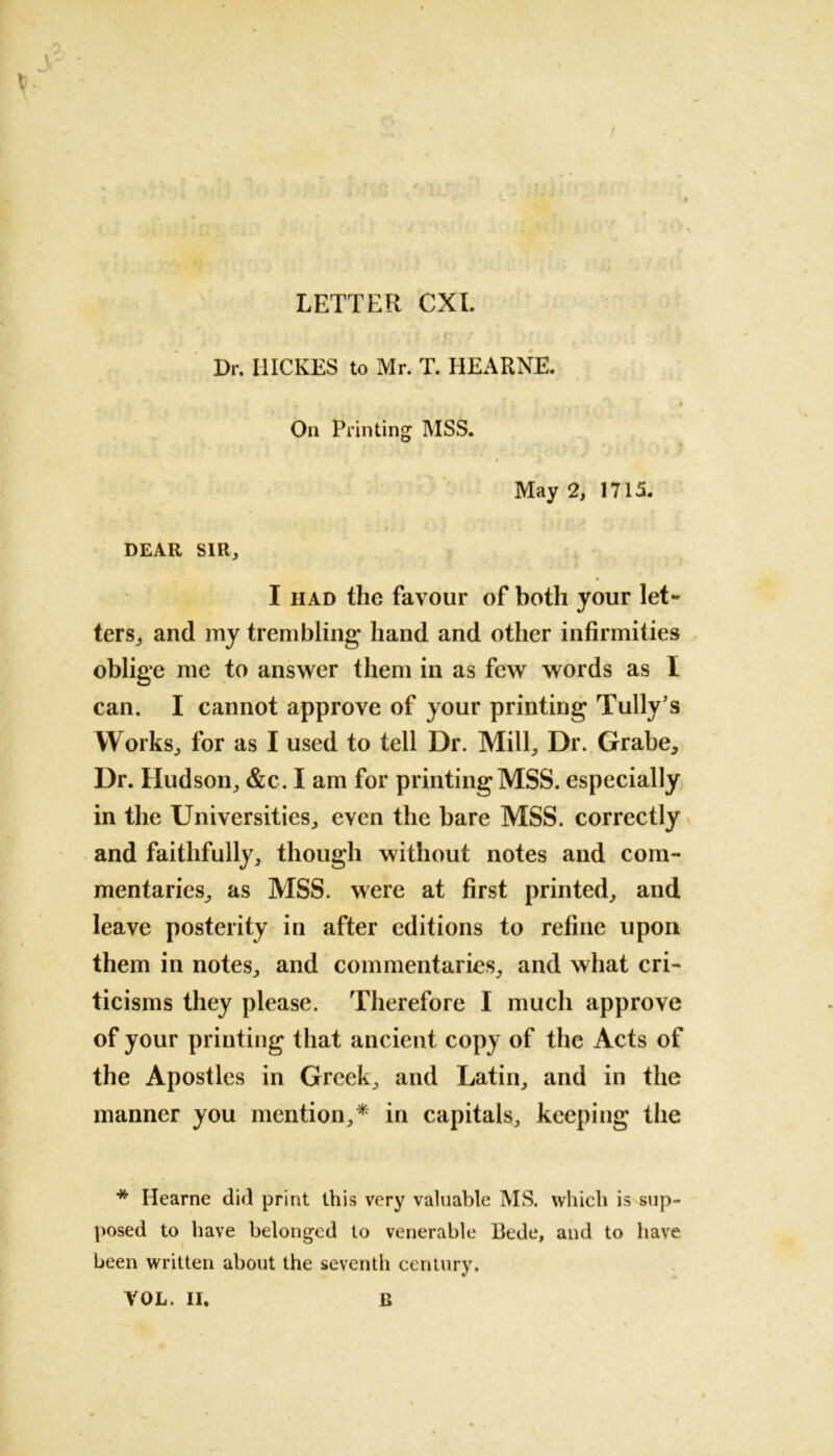 LETTER CXI Jr Dr. IIICKES to Mr. T. HEARNE. On Printing MSS. May 2, 1715. DEAR SIR, I had the favour of both your let- ters^ and my trembling hand and other infirmities oblige me to answer them in as few words as I can. I cannot approve of your printing Tully’s Works, for as I used to tell Dr. Mill, Dr. Grabe, Dr. Hudson, &c. I am for printing MSS. especially in the Universities, even the bare MSS. correctly and faithfully, though without notes and com- mentaries, as MSS. were at first printed, and leave posterity in after editions to refine upon them in notes, and commentaries, and what cri- ticisms they please. Therefore I much approve of your printing that ancient copy of the Acts of the Apostles in Greek, and Latin, and in the manner you mention,* in capitals, keeping the * Hearne did print this very valuable MS. which is sup- posed to have belonged to venerable Bede, and to have been written about the seventh century. YOL. II. B