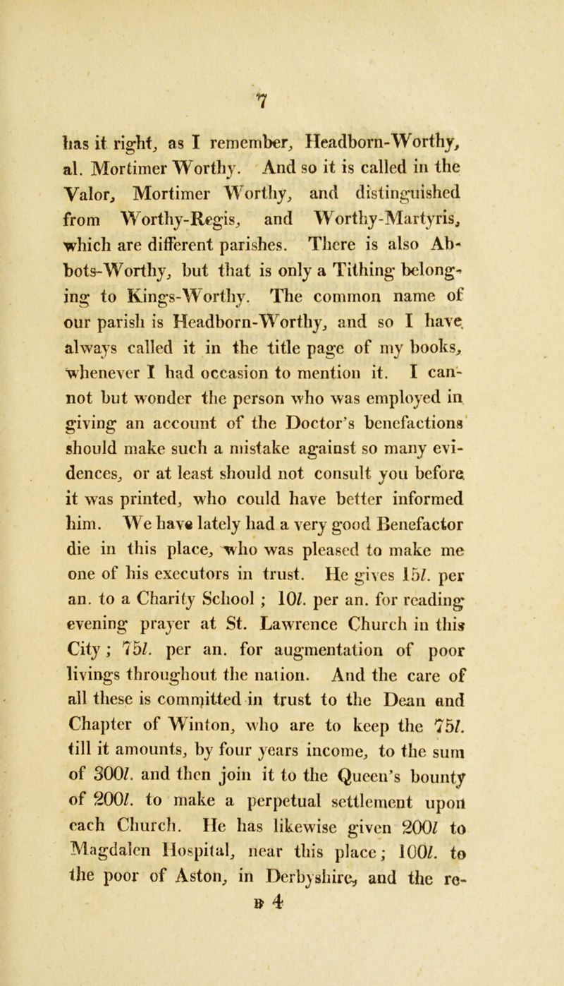 / lias it right, as I remember, Headborn-Worthy, al. Mortimer Worthy. And so it is called in the Valor, Mortimer Worthy, and distinguished from Worthy-Regis, and Worthy - M ar ty ris, which are different parishes. There is also Ab- bots-Worthy, but that is only a Tithing belongs ing to Kings-Worthy. The common name of our parish is Headborn-Worthy, and so I have always called it in the title page of my books, whenever I had occasion to mention it. I can- not but wonder the person who was employed in giving an account of the Doctor’s benefactions should make such a mistake against so many evi- dences, or at least should not consult you before, it was printed, who could have better informed him. We have lately had a very good Benefactor die in this place, who was pleased to make me one of his executors in trust. He gives 15/. per an. to a Charity School ; 10/. per an. for reading evening prayer at St. Lawrence Church in this City; 75/. per an. for augmentation of poor livings throughout the nation. And the care of all these is committed in trust to the Dean and Chapter of Winton, who are to keep the 75/. « till it amounts, by four years income, to the sum of 300/. and then join it to the Queen’s bounty of 200/. to make a perpetual settlement upon each Church. He has likewise given 200/ to Magdalen Hospital, near this place; 100/. to the poor of Aston, in Derbyshire, and the re- # 4