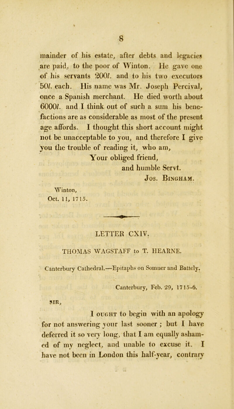 mainder of his estate, after debts and legacies are paid, to the poor of Winton. lie gave one of his servants 200Z. and to his two executors 50Z. each. His name was Mr. Joseph Percival, once a Spanish merchant. He died worth about 6000/. and I think out of such a sum his bene- factions are as considerable as most of the present age affords. I thought this short account might not be unacceptable to you, and therefore I give you the trouble of reading it, who am. Your obliged friend, and humble Servt. Jos. Bingham. Winton, Oct. 11, 1715. V * LETTER CX1V. .x « * * r THOMAS WAGSTAFF to T. HEARNE. Canterbury Cathedral.—Epitaphs on Somuer and Battely. V s , Canterbury, Feb. 29, 1715-6. SIR, I ought to begin with an apology for not answering your last sooner ; but I have deferred it so very long, that I am equally asham- ed of my neglect, and unable to excuse it. I have not been in London this half-year, contrary