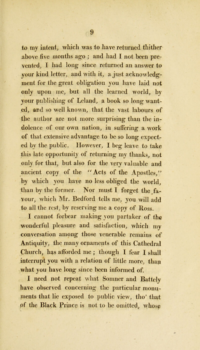 to my intent, which was to have returned thither above five months ago ; and had I not been pre- vented, I had long since returned an answer to your kind letter, and with it a just acknowledg- ment for the great obligation you have laid not only upon me, but all the learned world, by your publishing of Leland, a book so long want- ed, and so well known, that the vast labours of the author are not more surprising than the in- dolence of our own nation, in suffering a work of that extensive advantage to be so long expect- ed by the public. However, I beg leave to take this late opportunity of returning my thanks, not only for that, but also for the very valuable and ancient copy of the ''Acts of the Apostles,” by which you have no less obliged the world, than by the former. Nor must I forget the fa- vour, which Mr. Bedford tells me, you will add to all the rest, by reserving me a copy of Ross. I cannot forbear making you partaker of the wonderful pleasure and satisfaction, which my conversation among those venerable remains of Antiquity, the many ornaments of this Cathedral Church, has afforded me ; though I fear I shall interrupt you with a relation of little more, than what you have long since been informed of. I need not repeat what Somner and Battcly have observed concerning the particular monu- ments that lie exposed to public view, tho’ that of the Black Prince is not to be omitted, whose