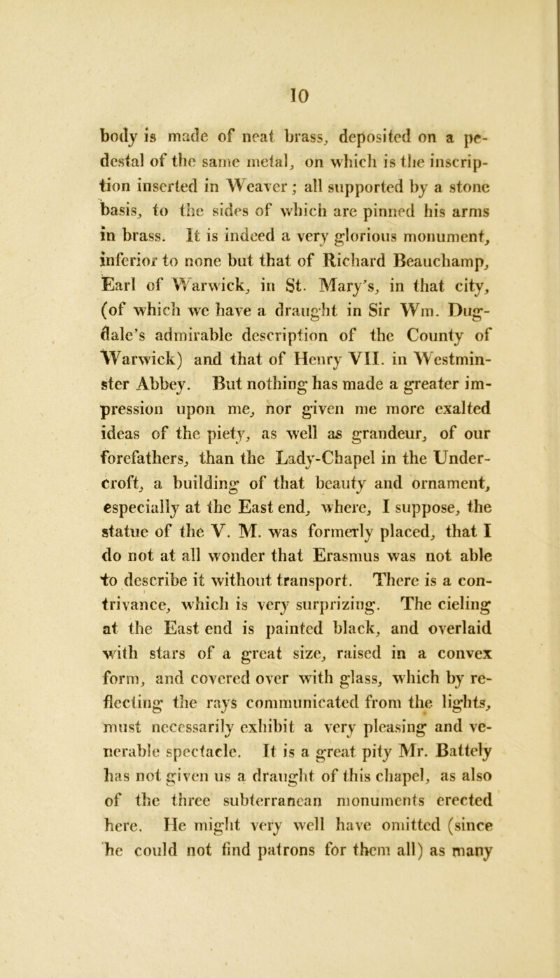 body is made of neat brass, deposited on a pe- destal of the same metal, on which is the inscrip- tion inserted in Weaver; all supported by a stone basis, to the sides of which are pinned his arms in brass. It is indeed a very glorious monument, inferior to none but that of Richard Beauchamp, Earl of Warwick, in St. Mary's, in that city, (of which we have a draught in Sir Win. Dug- dale’s admirable description of the County of Warwick) and that of Henry VII. in Westmin- ster Abbey. But nothing has made a greater im- pression upon me, nor given me more exalted ideas of the piety, as well as grandeur, of our forefathers, than the Lady-Chapel in the Under- croft, a building of that beauty and ornament, especially at the East end, where, I suppose, the statue of the V. M. was formerly placed, that I do not at all wonder that Erasmus was not able to describe it without transport. There is a con- trivance, which is very surprizing. The cieling at the East end is painted black, and overlaid with stars of a great size, raised in a convex form, and covered over with glass, which by re- flecting the rays communicated from the lights, must necessarily exhibit a very pleasing and ve- nerable spectacle. It is a great pity Mr. Battely has not given us a draught of this chapel, as also of the three subterranean monuments erected here. He might very well have omitted (since he could not find patrons for them all) as many