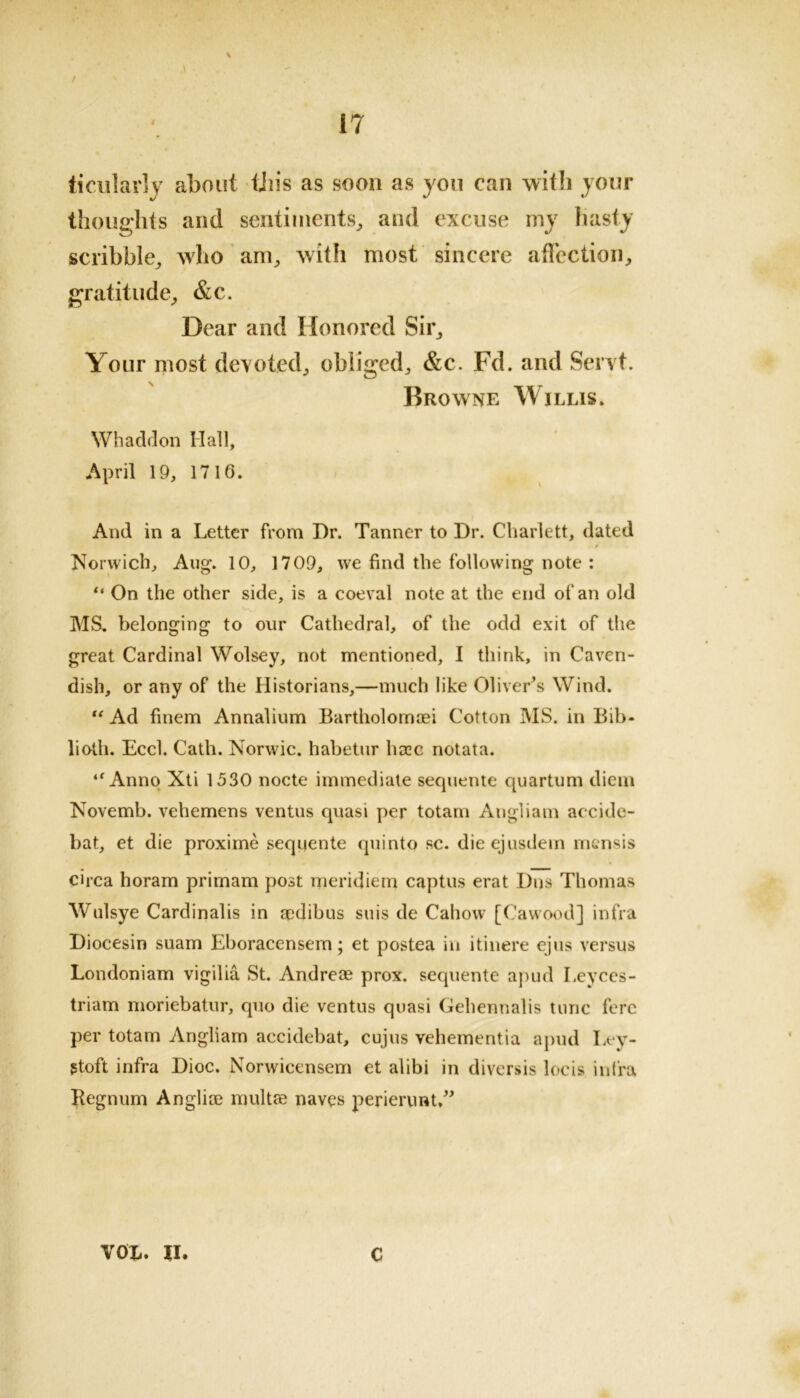 / 17 ticularly about Uiis as soon as you can with your thoughts and sentiments, and excuse my hasty scribble, who am, with most sincere affection, gratitude, &c. Dear and Honored Sir, Your most devoted, obliged, &c. Fcl. and Sent. Browne Willis. Whaddon Hall, April 19, 1716. And in a Letter from I)r. Tanner to Dr. Charlett, dated Norwich, Aug. 10, 1709, we find the following note : “ On the other side, is a coeval note at the end of an old MS. belonging to our Cathedral, of the odd exit of the great Cardinal Wolsey, not mentioned, I think, in Caven- dish, or any of the Historians,—much like Oliver’s Wind. “ Ad finem Annalium Bartholomoei Cotton MS. in Bib- lioth. Eccl. Cath. Norwic. habetur base notata. “ Anno Xti 1530 nocte immediate sequente quartum diem Novemb. vehemens ventus quasi per totam Angliam accide- bat, et die proxime sequente quinto sc. dieejusdem mensis circa horam primam post meridiem captus erat Dns Thomas Wulsye Cardinalis in aedibus suis de Cahow [Cawood] infra Diocesin suam Eboracensem; et postea in itinere ejus versus Londoniam vigilia St. Andreas prox. sequente apud Leyces- triam moriebatur, quo die ventus quasi Gehennalis tunc fere per totam Angliam accidebat, cujus vehementia apud Ley- gtoft infra Dioc. Norwicensem et alibi in diversis locis infra Kegnum Anglioe multse naves perienrat.” VOL. II. C