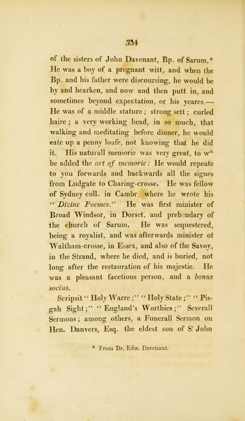 of the sisters of John Davenant, Bp. of Sarum.* He was a boy of a pregnant witt, and when the Bp. and his father were discoursing, he would be by and hearken, and now and then putt in, and sometimes beyond expectation, or his yeares.— He was of a middle stature; strong sett; curled haire; a very working head, in so much, that walking and meditating before dinner, he would eate up a penny loafe, not knowing thajt he did it. His naturall memorie was very great, to wch he added the art of memorie: He would repeate to you forwards and backwards all the signes from Ludgate to Charing-crosse. He was feilow of Sydney coll, in Cambr. where he wrote his Divine PoemcsHe was first minister of Broad Windsor, in Dorset, and prebandary of the church of Sarum. He was sequestered, being a royalist, and was afterwards minister of Waltham■-crosse, in Essex, and also of the Savoy, in the Strand, where he died, and is buried, not long after the restauration of his majestie. He was a pleasant facetious person, and a bonus socius. ScripsitHoly WarreHoly State ee Pis- <rah Sudd:” ei England’s WorthiesSeverall Sermons; among others, a Funerall Sermon on Hen. Danvers, Esq. the eldest son of S.r John * From Dr. Edw. Davenant.