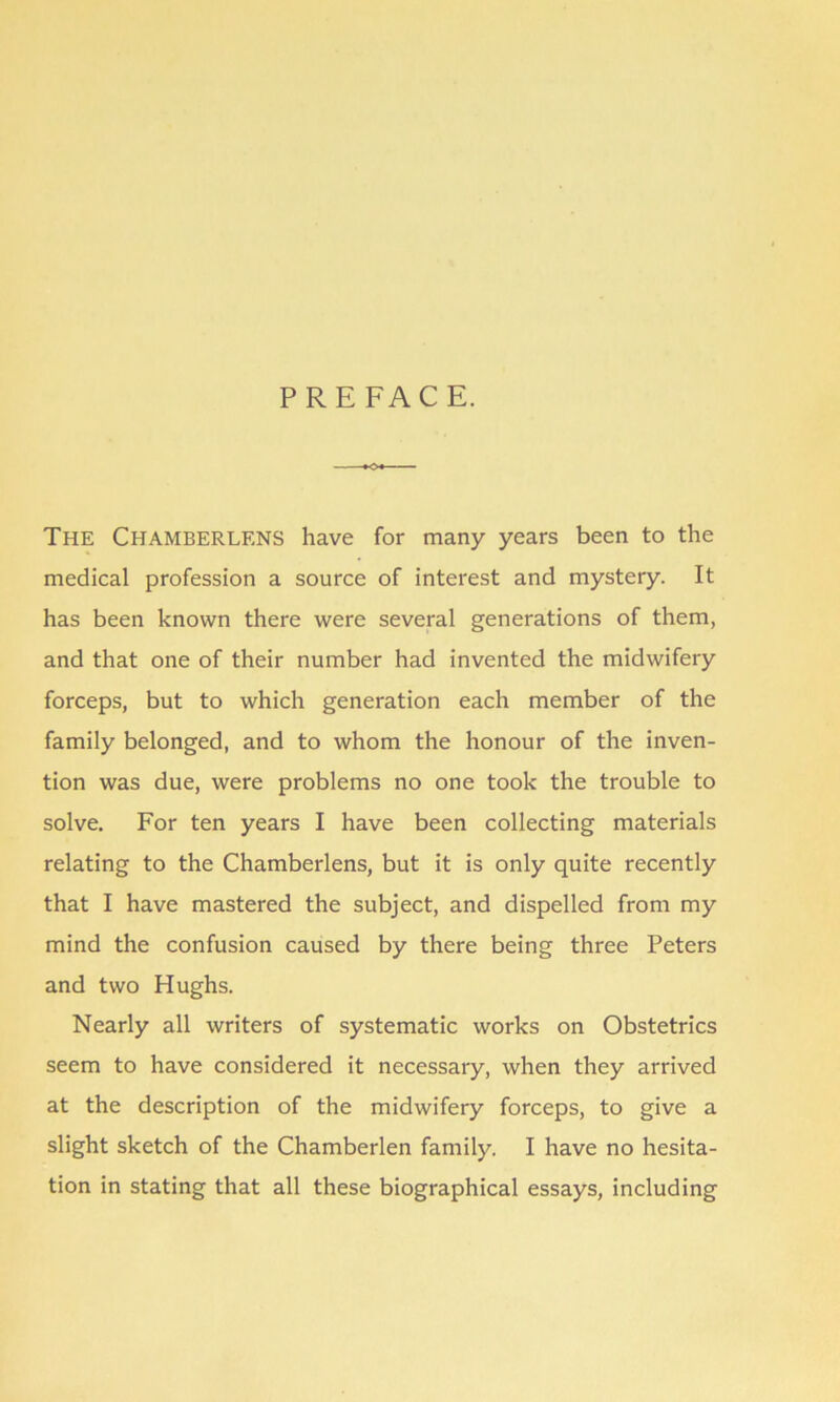 PREFACE. The CHAMBERLENS have for many years been to the medical profession a source of interest and mystery. It has been known there were several generations of them, and that one of their number had invented the midwifery forceps, but to which generation each member of the family belonged, and to whom the honour of the inven- tion was due, were problems no one took the trouble to solve. For ten years I have been collecting materials relating to the Chamberlens, but it is only quite recently that I have mastered the subject, and dispelled from my mind the confusion caused by there being three Peters and two Hughs. Nearly all writers of systematic works on Obstetrics seem to have considered it necessary, when they arrived at the description of the midwifery forceps, to give a slight sketch of the Chamberlen family. I have no hesita- tion in stating that all these biographical essays, including