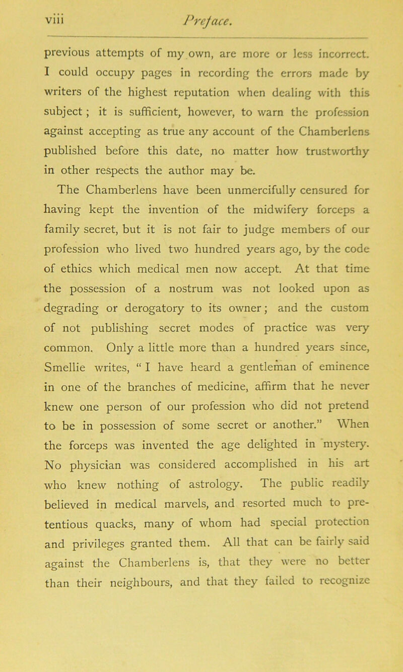 previous attempts of my own, are more or less incorrect. I could occupy pages in recording the errors made by writers of the highest reputation when dealing with this subject ; it is sufficient, however, to warn the profession against accepting as true any account of the Chamberlens published before this date, no matter how trustworthy in other respects the author may be. The Chamberlens have been unmercifully censured for having kept the invention of the midwifery forceps a family secret, but it is not fair to judge members of our profession who lived two hundred years ago, by the code of ethics which medical men now accept. At that time the possession of a nostrum was not looked upon as degrading or derogatory to its owner; and the custom of not publishing secret modes of practice was very common. Only a little more than a hundred years since, Smellie writes, “ I have heard a gentleman of eminence in one of the hranches of medicine, affirm that he never knew one person of our profession who did not pretend to be in possession of some secret or another.” When the forceps was invented the age delighted in mystery. No physician was considered accomplished in his art who knew nothing of astrology. The public readily believed in medical marvels, and resorted much to pre- tentious quacks, many of whom had special protection and privileges granted them. All that can be fairly said against the Chamberlens is, that they were no better than their neighbours, and that they failed to recognize