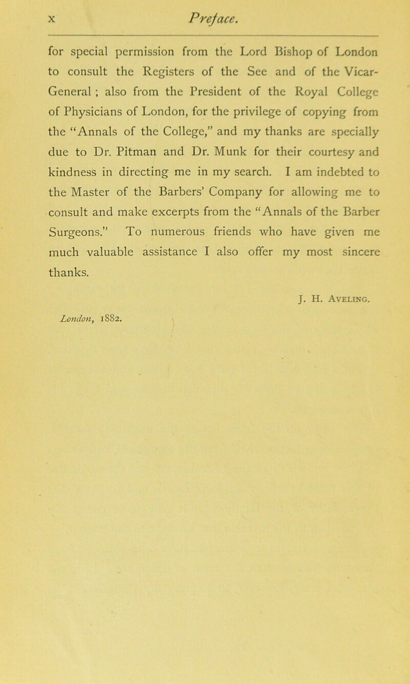 for special permission from the Lord Bishop of London to consult the Registers of the See and of the Vicar- General ; also from the President of the Royal College of Physicians of London, for the privilege of copying from the “Annals of the College,” and my thanks are specially due to Dr. Pitman and Dr. Munk for their courtesy and kindness in directing me in my search. I am indebted to the Master of the Barbers’ Company for allowing me to consult and make excerpts from the “Annals of the Barber Surgeons.” To numerous friends who have given me much valuable assistance I also offer my most sincere thanks. J. H. Aveling. London, 1882.