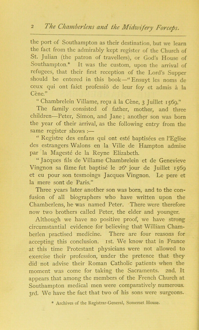 the port of Southampton as their destination, but we learn the fact from the admirably kept register of the Church of St. Julian (the patron of travellers), or God’s House of Southampton.* It was the custom, upon the arrival of refugees, that their first reception of the Lord’s Supper should be entered in this book—“ Ensuyt les noms de ceux qui ont faict professio de leur foy et admis a la Cene.” “ Chambrelein Villame, re$u a la Cene, 3 Juillet 1569.” The family consisted of father, mother, and three children—Peter, Simon, and Jane; another son was born the year of their arrival, as the following entry from the same register shows :— “ Registre des enfans qui ont est£ baptisdes en l’Eglise des estrangers Walons en la Ville de Hampton admise par la Mageste de la Reyne Elizabeth. “Jacques fils de Villame Chambrelein et de Genevieve Vingnon sa fame fut baptist le 26e jour de Juillet 1569 et eu pour son tesmoings Jacques Vingnon. Le pere et la mere sont de Paris.” Three years later another son was born, and to the con- fusion of all biographers who have written upon the Chamberlens, he was named Peter. There were therefore now two brothers called Peter, the elder and younger. Although we have no positive proof, we have strong circumstantial evidence for believing that William Cham- berlen practised medicine. There are four reasons for accepting this conclusion. 1st. We know that in France at this time Protestant physicians were not allowed to exercise their profession, under the pretence that they did not advise their Roman Catholic patients when the moment was come for taking the Sacraments. 2nd. It appears that among the members of the French Church at Southampton medical men were comparatively numerous. 3rd. We have the fact that two of his sons were surgeons. * Archives of the Registrar-General, Somerset House.