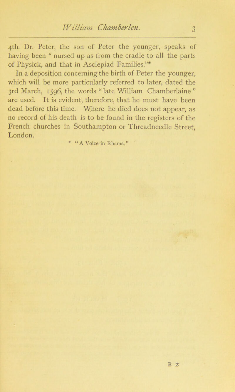 O 4th. Dr. Peter, the son of Peter the younger, speaks of having been “ nursed up as from the cradle to all the parts of Physick, and that in Asclepiad Families.”* In a deposition concerning the birth of Peter the younger, which will be more particularly referred to later, dated the 3rd March, 1596, the words “late William Chamberlaine ” are used. It is evident, therefore, that he must have been dead before this time. Where he died does not appear, as no record of his death is to be found in the registers of the French churches in Southampton or Threadneedle Street, London. * “ A Voice in Rhama.” B 2