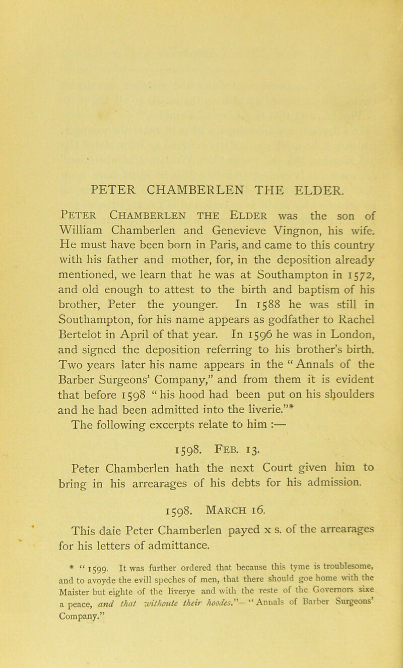 PETER CHAMBERLEN THE ELDER. Peter Chamberlen the Elder was the son of William Chamberlen and Genevieve Vingnon, his wife. He must have been born in Paris, and came to this country with his father and mother, for, in the deposition already mentioned, we learn that he was at Southampton in 1572, and old enough to attest to the birth and baptism of his brother, Peter the younger. In 1588 he was still in Southampton, for his name appears as godfather to Rachel Bertelot in April of that year. In 1596 he was in London, and signed the deposition referring to his brother’s birth. Two years later his name appears in the “ Annals of the Barber Surgeons’ Company,” and from them it is evident that before 1598 “his hood had been put on his sljoulders and he had been admitted into the liverie.”* The following excerpts relate to him :— 1598. Feb. 13. Peter Chamberlen hath the next Court given him to bring in his arrearages of his debts for his admission. 1598. March 16. This daie Peter Chamberlen payed x s. of the arrearages for his letters of admittance. * “ 1599. It was further ordered that because this tyme is troublesome, and to avoyde the evill speches of men, that there should goe home with the Maister but eighte of the liverye and with the reste of the Governors sixe a peace, and that zuithoute their hoodes,” — “ Annals of Bather burgeons Company.”