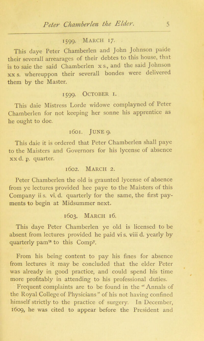 1599. March 17. This daye Peter Chamberlen and John Johnson paide their severall arrearages of their debtes to this house, that is to saie the said Chamberlen xs., and the said Johnson xx s. whereuppon their severall bondes were delivered them by the Master. 1599. October i. This daie Mistress Lorde widowe complayned of Peter Chamberlen for not keeping her sonne his apprentice as he ought to doe. 1601. June 9. This daie it is ordered that Peter Chamberlen shall paye to the Maisters and Governors for his lycense of absence xx d. p. quarter. 1602. March 2. Peter Chamberlen the old is graunted lycense of absence from ye lectures provided hee paye to the Maisters of this Company ii s. vi. d. quarterly for the same, the first pay- ments to begin at Midsummer next. 1603. March 16. This daye Peter Chamberlen ye old is licensed to be absent from lectures provided he paid vi s. viii d. yearly by quarterly pamt8 to this Comp?. From his being content to pay his fines for absence from lectures it may be concluded that the elder Peter was already in good practice, and could spend his time more profitably in attending to his professional duties. Frequent complaints are to be found in the “Annals of the Royal College of Physicians” of his not having confined himself strictly to the practice of surgery. In December, 1609, he was cited to appear before the President and