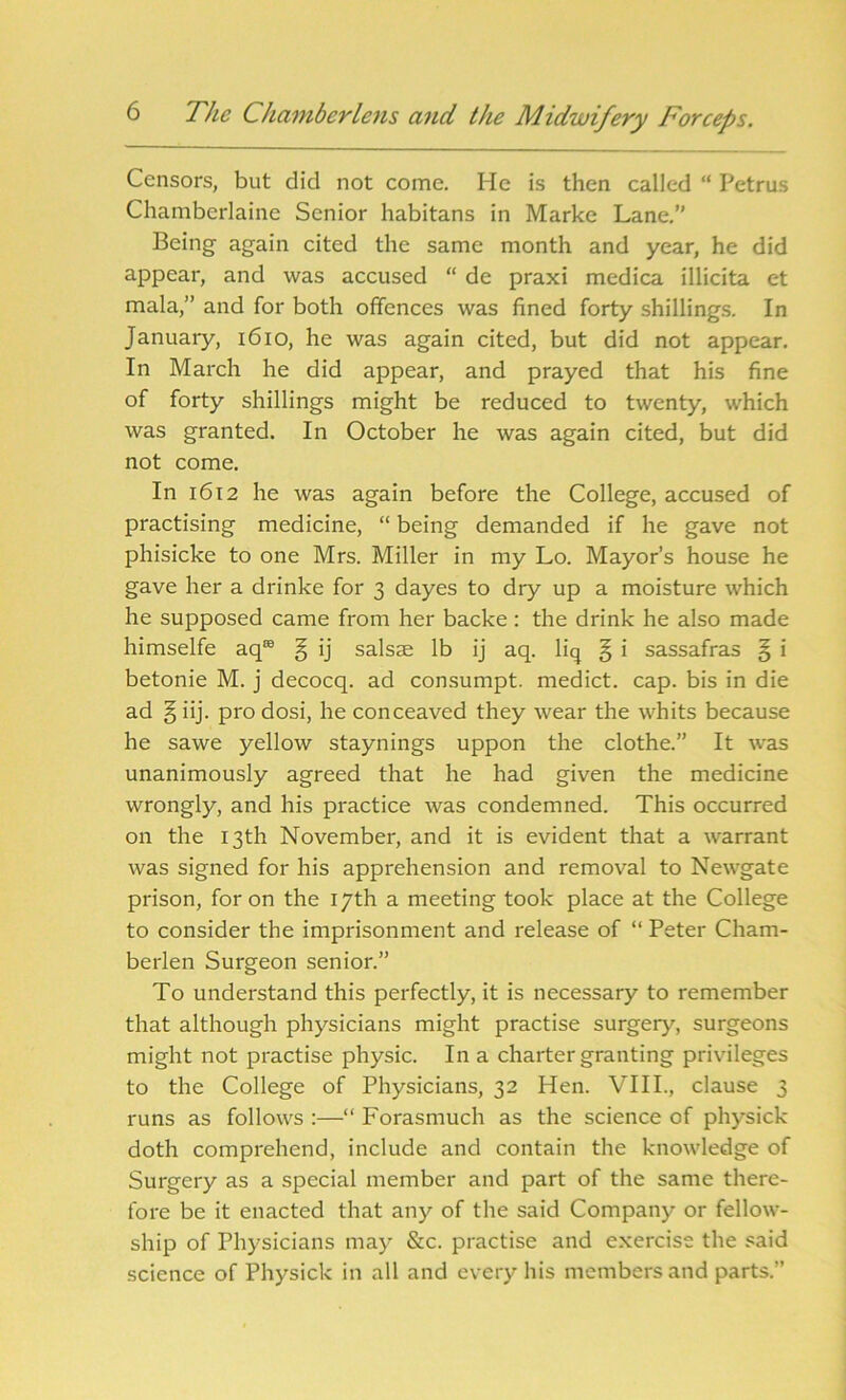 Censors, but did not come. He is then called “ Petrus Chamberlaine Senior habitans in Marke Lane.” Being again cited the same month and year, he did appear, and was accused “ de praxi medica illicita et mala,” and for both offences was fined forty shillings. In January, 1610, he was again cited, but did not appear. In March he did appear, and prayed that his fine of forty shillings might be reduced to twenty, which was granted. In October he was again cited, but did not come. In 1612 he was again before the College, accused of practising medicine, “ being demanded if he gave not phisicke to one Mrs. Miller in my Lo. Mayor’s house he gave her a drinke for 3 dayes to dry up a moisture which he supposed came from her backe: the drink he also made himselfe aq® § ij salsae lb ij aq. liq § i sassafras § i betonie M. j decocq. ad consumpt. medict. cap. bis in die ad § iij. pro dosi, he conceaved they wear the whits because he sawe yellow staynings uppon the clothe.” It was unanimously agreed that he had given the medicine wrongly, and his practice was condemned. This occurred on the 13th November, and it is evident that a warrant was signed for his apprehension and removal to Newgate prison, for on the 17th a meeting took place at the College to consider the imprisonment and release of “ Peter Cham- berlen Surgeon senior.” To understand this perfectly, it is necessary to remember that although physicians might practise surgery, surgeons might not practise physic. In a charter granting privileges to the College of Physicians, 32 Hen. VIII., clause 3 runs as follows :—“ Forasmuch as the science of physick doth comprehend, include and contain the knowledge of Surgery as a special member and part of the same there- fore be it enacted that any of the said Company or fellow- ship of Physicians may &c. practise and exercise the said science of Physick in all and every his members and parts.”