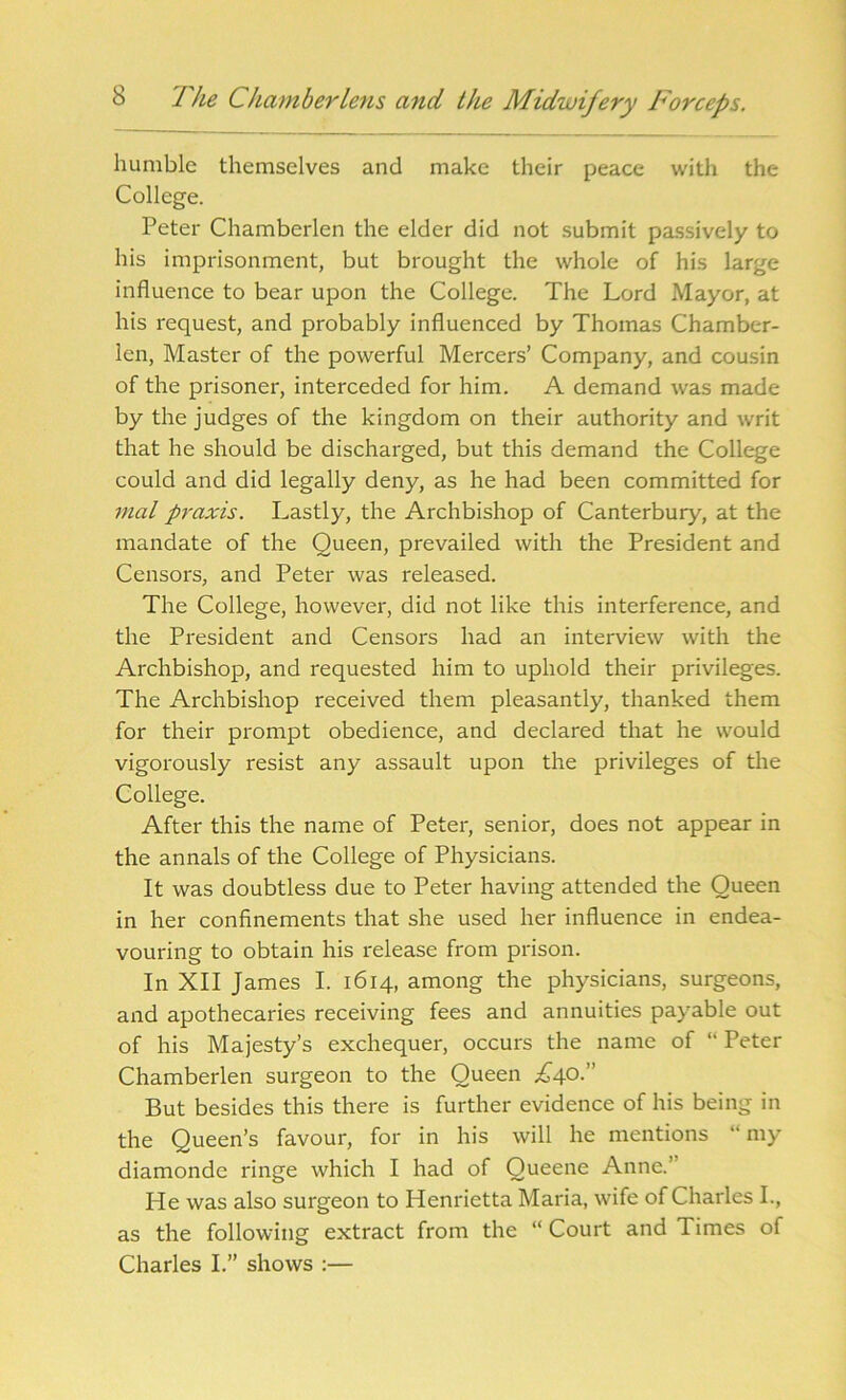 humble themselves and make their peace with the College. Peter Chamberlen the elder did not submit passively to his imprisonment, but brought the whole of his large influence to bear upon the College. The Lord Mayor, at his request, and probably influenced by Thomas Chamber- len, Master of the powerful Mercers’ Company, and cousin of the prisoner, interceded for him. A demand was made by the judges of the kingdom on their authority and writ that he should be discharged, but this demand the College could and did legally deny, as he had been committed for mat praxis. Lastly, the Archbishop of Canterbury, at the mandate of the Queen, prevailed with the President and Censors, and Peter was released. The College, however, did not like this interference, and the President and Censors had an interview with the Archbishop, and requested him to uphold their privileges. The Archbishop received them pleasantly, thanked them for their prompt obedience, and declared that he would vigorously resist any assault upon the privileges of the College. After this the name of Peter, senior, does not appear in the annals of the College of Physicians. It was doubtless due to Peter having attended the Queen in her confinements that she used her influence in endea- vouring to obtain his release from prison. In XII James I. 1614, among the physicians, surgeons, and apothecaries receiving fees and annuities payable out of his Majesty’s exchequer, occurs the name of “ Peter Chamberlen surgeon to the Queen ^40.” But besides this there is further evidence of his being in the Queen’s favour, for in his will he mentions “my diamonde ringe which I had of Queene Anne.” He was also surgeon to Henrietta Maria, wife of Charles I., as the following extract from the “ Court and Times of Charles I.” shows :—