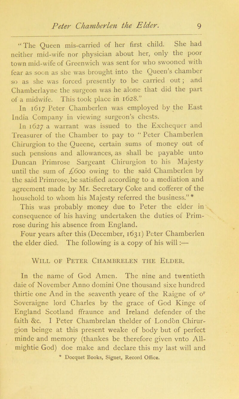 “ The Queen mis-carried of her first child. She had neither mid-wife nor physician about her, only the poor town mid-wife of Greenwich was sent for who swooned with fear as soon as she was brought into the Queen’s chamber so as she was forced presently to be carried out ; and Chamberlayne the surgeon was he alone that did the part of a midwife. This took place in 1628.” In 1617 Peter Chamberlen was employed by the East India Company in viewing surgeon’s chests. In 1627 a warrant was issued to the Exchequer and Treasurer of the Chamber to pay to “ Peter Chamberlen Chirurgion to the Queene, certain sums of money out of such pensions and allowances, as shall be payable unto Duncan Primrose Sargeant Chirurgion to his Majesty until the sum of £600 owing to the said Chamberlen by the said Primrose, be satisfied according to a mediation and agreement made by Mr. Secretary Coke and cofferer of the household to whom his Majesty referred the business.” * This was probably money due to Peter the elder in consequence of his having undertaken the duties of Prim- rose during his absence from England. Four years after this (December, 1631) Peter Chamberlen the elder died. The following is a copy of his will:— Will of Peter Chambrelen the Elder. In the name of God Amen. The nine and twentieth daie of November Anno domini One thousand sixe hundred thirtie one And in the seaventh yeare of the Raigne of or Soveraigne lord Charles by the grace of God Kinge of England Scotland ffraunce and Ireland defender of the faith &c. I Peter Chambrelan thelder of London Chirur- gion beinge at this present weake of body but of perfect mindc and memory (thankes be therefore given vnto All- mightie God) doe make and declare this my last will and * Docquet Books, Signet, Record Office.