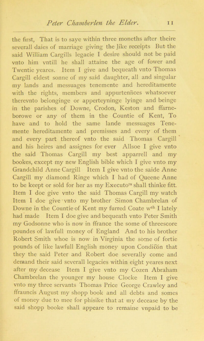 the first, That is to saye within three moneths after theire severall daies of marriage giving the like receipts But the said William Cargills legacie I desire should not be paid vnto him vntill he shall attaine the age of fower and Twentie yeares. Item I give and bequeath vnto Thomas Cargill eldest sonne of my said daughter, all and singular my lands and messuages tenemente and hereditamente with the rights, members and appurtennees whatsoever therevnto belonginge or apperteyninge lyinge and beinge in the parishes of Downe, Crodon, Keston and ffarne- borowe or any of them in the Countie of Kent, To have and to hold the same lande messuages Tene- mente hereditamente and premisses and every of them and every part thereof vnto the said Thomas Cargill and his heires and assignes for ever Allsoe I give vnto the said Thomas Cargill my best apparrell and my bookes, except my new English bible which I give vnto my Grandchild Anne Cargill Item I give vnto the saide Anne Cargill my diamond Ringe which I had of Oueene Anne to be keept or sold for her as my Executo1'8 shall thinke fitt. Item I doe give vnto the said Thomas Cargill my watch Item I doe give vnto my brother Simon Chambrelan of Downe in the Countie of Kent my furred Coate woh I lately had made Item I doe give and bequeath vnto Peter Smith my Godsonne who is now in ffrance the some of threescore poundes of lawfull money of England And to his brother Robert Smith whoe is now in Virginia the some of fortie pounds of like lawfull English money upon Condition that they the said Peter and Robert doe severally come and demand their said severall legacies within eight yeares next after my decease Item I give vnto my Cozen Abraham Chambrelan the younger my house Clocke Item I give vnto my three servants Thomas Price George Crawley and ffrauncis August my shopp book and all debts and somes of money due to mee for phisike that at my decease by the said shopp booke shall appeare to remaine vnpaid to be