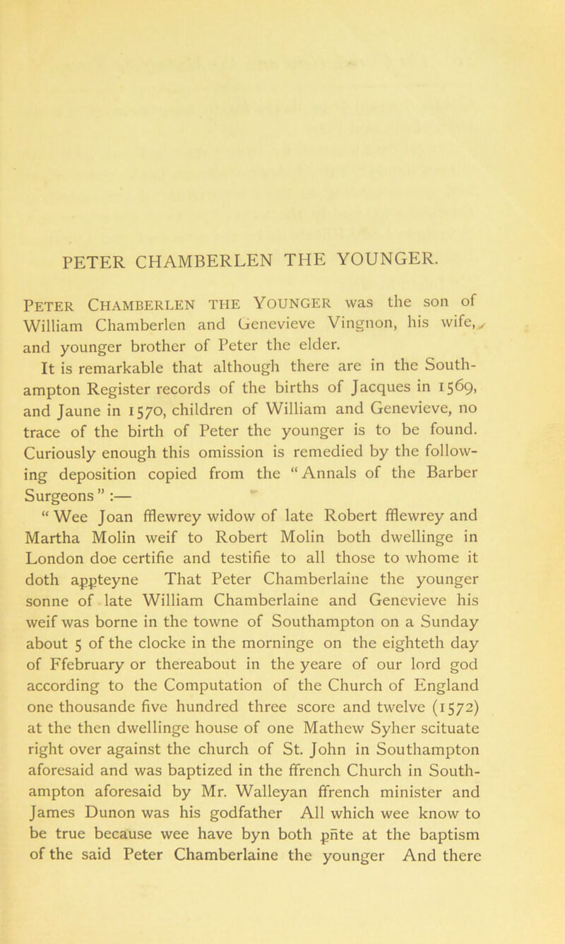 PETER CHAMBERLEN THE YOUNGER. Peter Chamberlen the Younger was the son of William Chamberlen and Genevieve Vingnon, his wife,,, and younger brother of Peter the elder. It is remarkable that although there are in the South- ampton Register records of the births of Jacques in 1569. and Jaune in 1570, children of William and Genevieve, no trace of the birth of Peter the younger is to be found. Curiously enough this omission is remedied by the follow- ing deposition copied from the “ Annals of the Barber Surgeons”:— “Wee Joan fflewrey widow of late Robert fflewrey and Martha Molin weif to Robert Molin both dwellinge in London doe certifie and testifie to all those to whome it doth appteyne That Peter Chamberlaine the younger sonne of late William Chamberlaine and Genevieve his weif was borne in the towne of Southampton on a Sunday about 5 of the cloclce in the morninge on the eighteth day of Ffebruary or thereabout in the yeare of our lord god according to the Computation of the Church of England one thousande five hundred three score and twelve (1572) at the then dwellinge house of one Mathew Syher scituate right over against the church of St. John in Southampton aforesaid and was baptized in the ffrench Church in South- ampton aforesaid by Mr. Walleyan ffrench minister and James Dunon was his godfather All which wee know to be true because wee have byn both pnte at the baptism of the said Peter Chamberlaine the younger And there