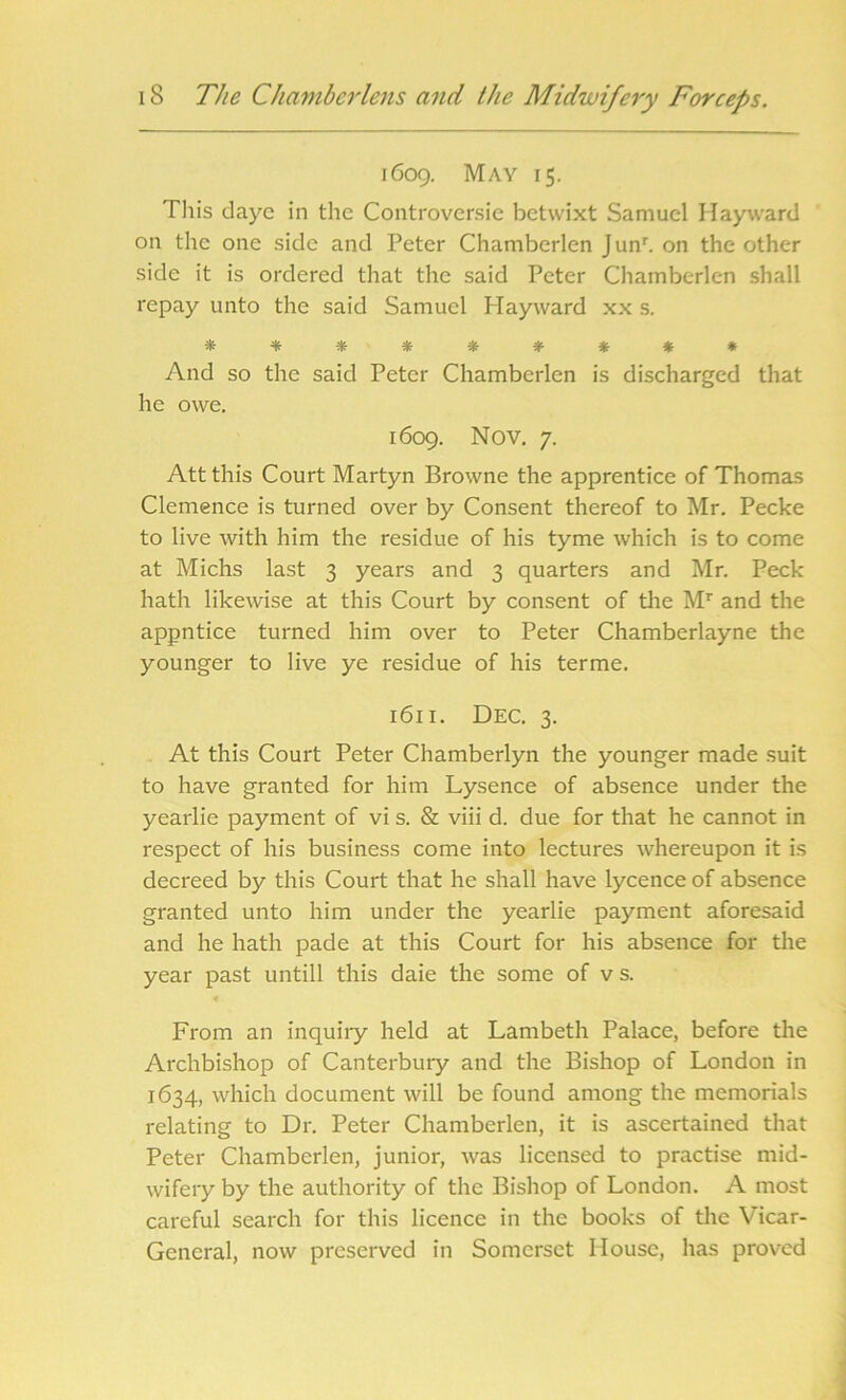 1609. May 15. This daye in the Controversic betwixt Samuel Hayward on the one side and Peter Chamberlen Junr. on the other side it is ordered that the said Peter Chamberlen shall repay unto the said Samuel Hayward xx s. * * * * * * * * * And so the said Peter Chamberlen is discharged that he owe. 1609. Nov. 7. Attthis Court Martyn Browne the apprentice of Thomas Clemence is turned over by Consent thereof to Mr. Peeke to live with him the residue of his tyme which is to come at Michs last 3 years and 3 quarters and Mr. Peck hath likewise at this Court by consent of the Mr and the appntice turned him over to Peter Chamberlayne the younger to live ye residue of his terme. 1611. Dec. 3. At this Court Peter Chamberlyn the younger made suit to have granted for him Lysence of absence under the yearlie payment of vi s. & viii d. due for that he cannot in respect of his business come into lectures whereupon it is decreed by this Court that he shall have lycence of absence granted unto him under the yearlie payment aforesaid and he hath pade at this Court for his absence for the year past untill this daie the some of v s. From an inquiry held at Lambeth Palace, before the Archbishop of Canterbury and the Bishop of London in 1634, which document will be found among the memorials relating to Dr. Peter Chamberlen, it is ascertained that Peter Chamberlen, junior, was licensed to practise mid- wifery by the authority of the Bishop of London. A most careful search for this licence in the books of the Vicar- General, now preserved in Somerset House, has proved