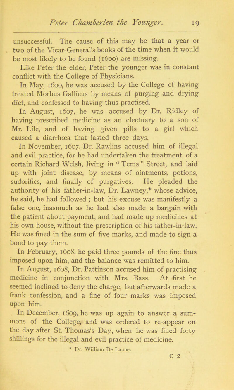 unsuccessful. The cause of this may be that a year or two of the Vicar-General’s books of the time when it would be most likely to be found (1600) are missing. Like Peter the elder, Peter the younger was in constant conflict with the College of Physicians. In May, 1600, he was accused by the College of having treated Morbus Gallicus by means of purging and drying diet, and confessed to having thus practised. In August, 1607, he was accused by Dr. Ridley of having prescribed medicine as an electuary to a son of Mr. Lile, and of having given pills to a girl which caused a diarrhoea that lasted three days. In November, 1607, Dr. Rawlins accused him of illegal and evil practice, for he had undertaken the treatment of a certain Richard Welsh, living in “Terns” Street, and laid up with joint disease, by means of ointments, potions, sudorifics, and finally of purgatives. He pleaded the authority of his father-in-law, Dr. Lawney* whose advice, he said, he had followed ; but his excuse was manifestly a false one, inasmuch as he had also made a bargain with the patient about payment, and had made up medicines at his own house, without the prescription of his father-in-law. He was fined in the sum of five marks, and made to sign a bond to pay them. In February, 1608, he paid three pounds of the fine thus imposed upon him, and the balance was remitted to him. In August, 1608, Dr. Pattinson accused him of practising medicine in conjunction with Mrs. Bass. At first he seemed inclined to deny the charge, but afterwards made a frank confession, and a fine of four marks was imposed upon him. In December, 1609, he was up again to answer a sum- mons of the College, and was ordered to re-appear on the day after St. Thomas’s Day, when he was fined forty shillings for the illegal and evil practice of medicine. * Dr. William De Laune. C 2