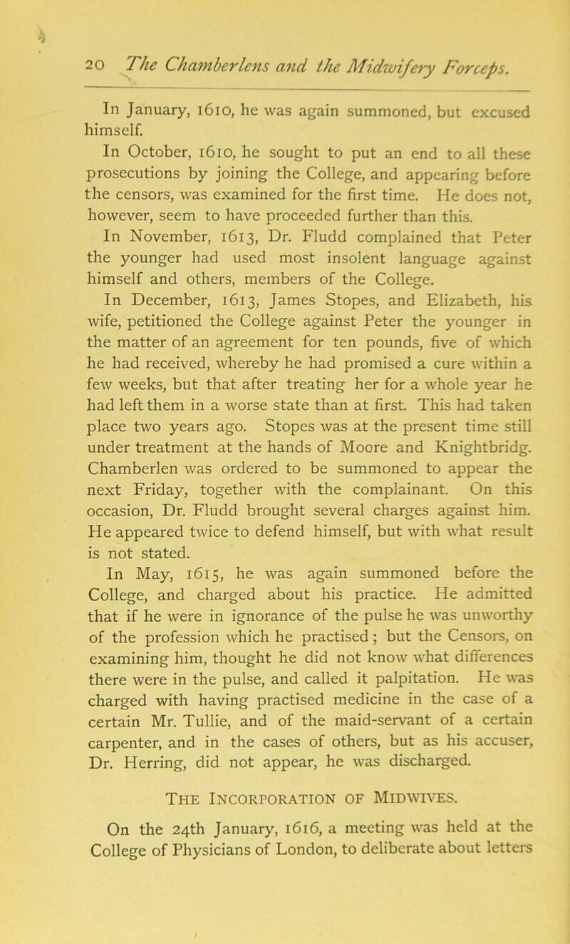 In January, 1610, he was again summoned, but excused himself. In October, 1610, he sought to put an end to all these prosecutions by joining the College, and appearing before the censors, was examined for the first time. He does not, however, seem to have proceeded further than this. In November, 1613, Dr. Fludd complained that Peter the younger had used most insolent language against himself and others, members of the College. In December, 1613, James Stopes, and Elizabeth, his wife, petitioned the College against Peter the younger in the matter of an agreement for ten pounds, five of which he had received, whereby he had promised a cure within a few weeks, but that after treating her for a whole year he had left them in a worse state than at first. This had taken place two years ago. Stopes was at the present time still under treatment at the hands of Moore and Knightbridg. Chamberlen was ordered to be summoned to appear the next Friday, together with the complainant. On this occasion, Dr. Fludd brought several charges against him. He appeared twice to defend himself, but with what result is not stated. In May, 1615, he was again summoned before the College, and charged about his practice. He admitted that if he were in ignorance of the pulse he was unworthy of the profession which he practised; but the Censors, on examining him, thought he did not know what differences there were in the pulse, and called it palpitation. He was charged with having practised medicine in the case of a certain Mr. Tullie, and of the maid-servant of a certain carpenter, and in the cases of others, but as his accuser, Dr. Herring, did not appear, he was discharged. The Incorporation of Midwives. On the 24th January, 1616, a meeting was held at the College of Physicians of London, to deliberate about letters