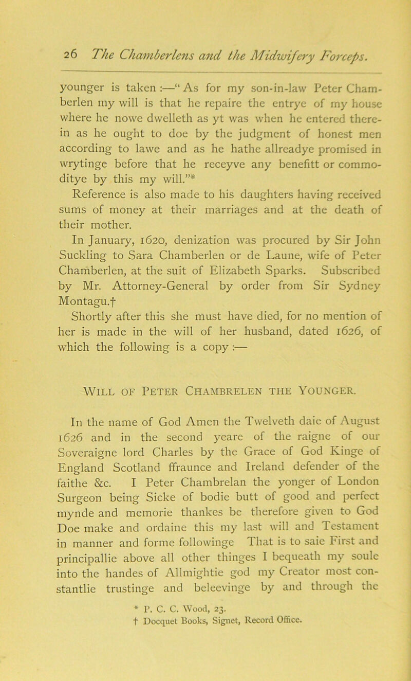 younger is taken:—“As for my son-in-law Peter Cham- berlen my will is that he rcpaire the entrye of my house where he nowe dwelleth as yt was when he entered there- in as he ought to doe by the judgment of honest men according to lawe and as he hathc allreadye promised in wrytinge before that he receyve any benefitt or commo- ditye by this my will.”* Reference is also made to his daughters having received sums of money at their marriages and at the death of their mother. In January, 1620, denization was procured by Sir John Suckling to Sara Chamberlen or de Laune, wife of Peter Chamberlen, at the suit of Elizabeth Sparks. Subscribed by Mr. Attorney-General by order from Sir Sydney Montagu.f Shortly after this she must have died, for no mention of her is made in the will of her husband, dated 1626, of which the following is a copy :— Will of Peter Chambrelen the Younger. In the name of God Amen the Twelveth daie of August 1626 and in the second yeare of the raigne of our Soveraigne lord Charles by the Grace of God Kinge of England Scotland ffraunce and Ireland defender of the faithe &c. I Peter Chambrelan the yonger of London Surgeon being Sicke of bodie butt of good and perfect mynde and memorie thankes be therefore given to God Doe make and ordaine this my last will and Testament in manner and forme followinge That is to saie First and principallie above all other thinges I bequeath my soule into the handes of Allmightie god my Creator most con- stantly trustinge and beleevinge by and through the * P. C. C. Wood, 23. t Docquet Books, Signet, Record Office.