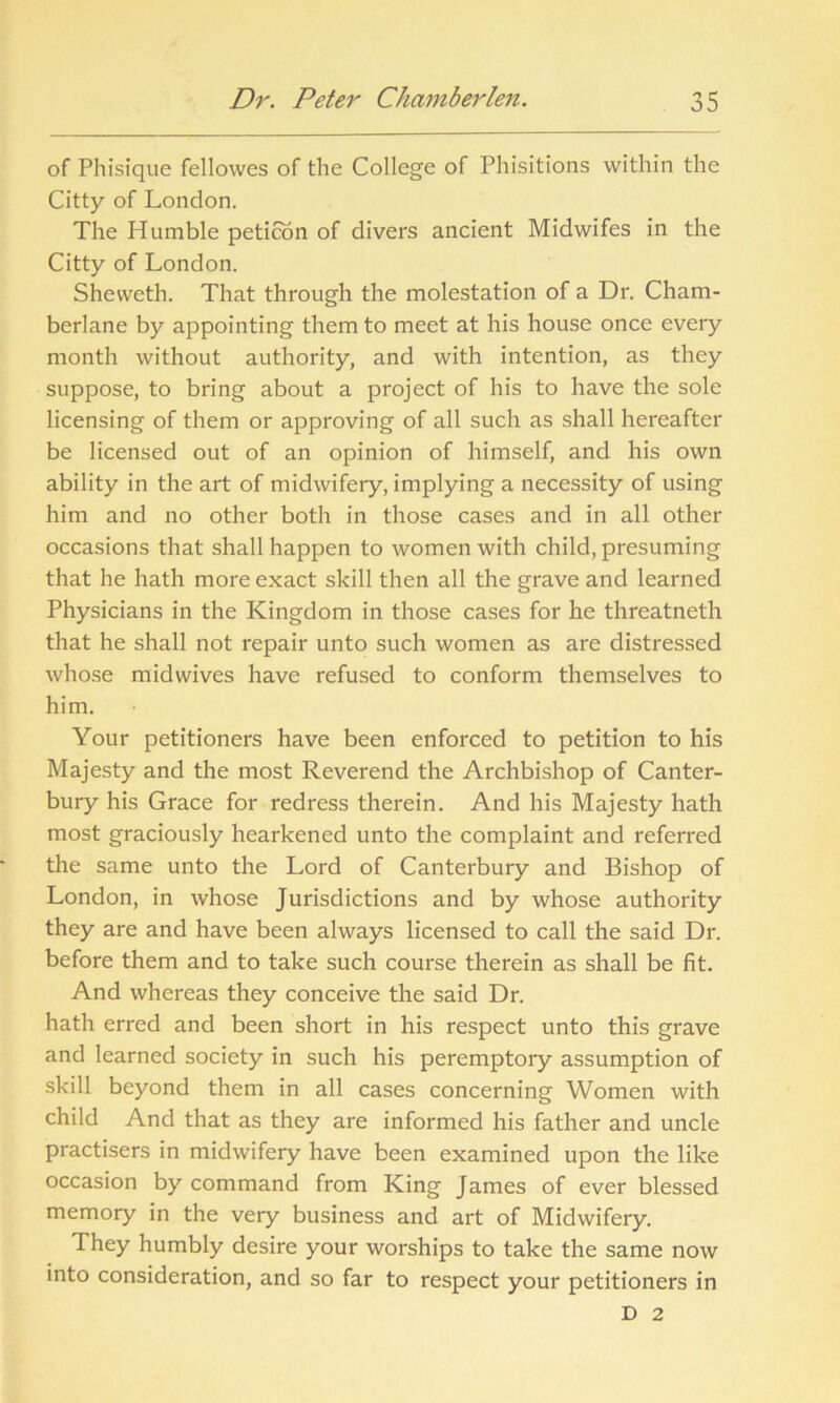 of Phisique fellowes of the College of Phisitions within the Citty of London. The Humble peticon of divers ancient Midwifes in the Citty of London. Shevveth. That through the molestation of a Dr. Cham- berlane by appointing them to meet at his house once every month without authority, and with intention, as they suppose, to bring about a project of his to have the sole licensing of them or approving of all such as shall hereafter be licensed out of an opinion of himself, and his own ability in the art of midwifery, implying a necessity of using him and no other both in those cases and in all other occasions that shall happen to women with child, presuming that he hath more exact skill then all the grave and learned Physicians in the Kingdom in those cases for he threatneth that he shall not repair unto such women as are distressed whose midwives have refused to conform themselves to him. Your petitioners have been enforced to petition to his Majesty and the most Reverend the Archbishop of Canter- bury his Grace for redress therein. And his Majesty hath most graciously hearkened unto the complaint and referred the same unto the Lord of Canterbury and Bishop of London, in whose Jurisdictions and by whose authority they are and have been always licensed to call the said Dr. before them and to take such course therein as shall be fit. And whereas they conceive the said Dr. hath erred and been short in his respect unto this grave and learned society in such his peremptory assumption of skill beyond them in all cases concerning Women with child And that as they are informed his father and uncle practisers in midwifery have been examined upon the like occasion by command from King James of ever blessed memory in the very business and art of Midwifery. They humbly desire your worships to take the same now into consideration, and so far to respect your petitioners in D 2