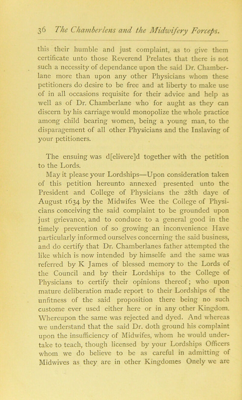 this their humble and just complaint, as to give them certificate unto those Reverend Prelates that there is not such a necessity of dcpendance upon the said Dr. Chamber- lane more than upon any other Physicians whom these petitioners do desire to be free and at liberty to make use of in all occasions requisite for their advice and help as well as of Dr. Chamberlane who for aught as they can discern by his carriage would monopolize the whole practice among child bearing women, being a young man, to the disparagement of all other Physicians and the Inslaving of your petitioners. The ensuing was d[elivere]d together with the petition to the Lords. May it please your Lordships—Upon consideration taken of this petition hereunto annexed presented unto the President and College of Physicians the 28th daye of August 1634 by the Midwifes Wee the College of Physi- cians conceiving the said complaint to be grounded upon just grievance, and to conduce to a general good in the timely prevention of so growing an inconvenience Have particularly informed ourselves concerning the said business, and do certify that Dr. Chamberlanes father attempted the like which is now intended by himselfe and the same was referred by K James of blessed memory to the Lords of the Council and by their Lordships to the College of Physicians to certify their opinions thereof; who upon mature deliberation made report to their Lordships of the unfitness of the said proposition there being no such custome ever used either here or in any other Kingdom. Whereupon the same was rejected and dyed. And whereas we understand that the said Dr. doth ground his complaint upon the insufficiency of Midwifes, whom he would under- take to teach, though licensed by your Lordships Officers whom we do believe to be as careful in admitting of Midwives as they are in other Kingdomes Onely we are