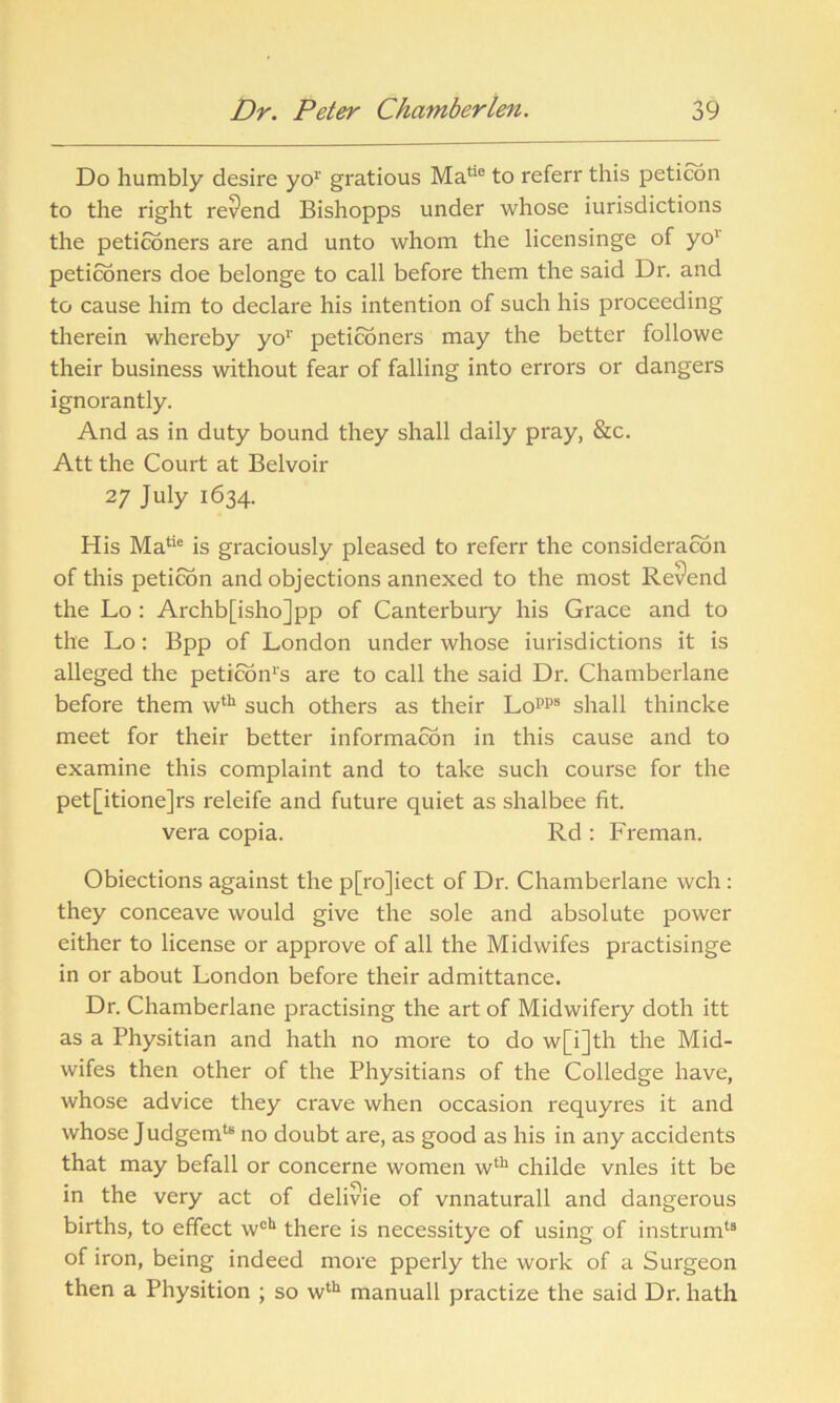 Do humbly desire yo1' gratious Matie to referr this peticon to the right rev*end Bishopps under whose Jurisdictions the petitioners are and unto whom the licensinge of yo1 petitioners doe belonge to call before them the said Dr. and to cause him to declare his intention of such his proceeding therein whereby yo1' petitioners may the better followe their business without fear of falling into errors or dangers ignorantly. And as in duty bound they shall daily pray, &c. Att the Court at Belvoir 27 July 1634. His Matie is graciously pleased to referr the consideration of this peticon and objections annexed to the most Revend the Lo : Archb[isho]pp of Canterbury his Grace and to the Lo: Bpp of London under whose iurisdictions it is alleged the petition1^ are to call the said Dr. Chamberlane before them wth such others as their Lo1’118 shall thincke meet for their better information in this cause and to examine this complaint and to take such course for the pet[itione]rs releife and future quiet as shalbee fit. vera copia. Rd : Freman. Obiections against the p[ro]iect of Dr. Chamberlane wch: they conceave would give the sole and absolute power either to license or approve of all the Midwifes practisinge in or about London before their admittance. Dr. Chamberlane practising the art of Midwifery doth itt as a Physitian and hath no more to do w[i]th the Mid- wifes then other of the Physitians of the Colledge have, whose advice they crave when occasion requyres it and whose Judgemu no doubt are, as good as his in any accidents that may befall or concerne women wth childe vnles itt be in the very act of delivie of vnnaturall and dangerous births, to effect wcb there is necessitye of using of instrum13 of iron, being indeed more pperly the work of a Surgeon then a Physition ; so wth manuall practize the said Dr. hath