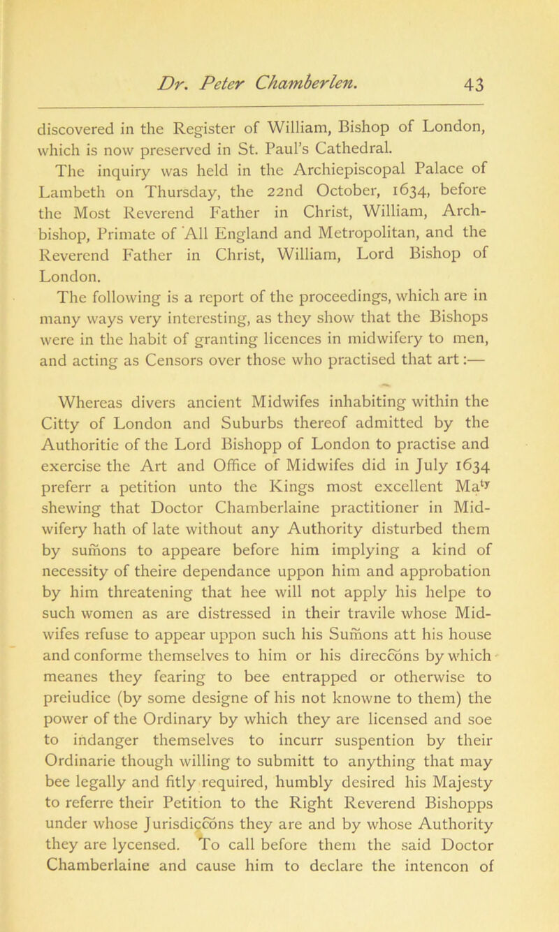 discovered in the Register of William, Bishop of London, which is now preserved in St. Paul’s Cathedral. The inquiry was held in the Archiepiscopal Palace of Lambeth on Thursday, the 22nd October, 1634, before the Most Reverend Father in Christ, William, Arch- bishop, Primate of All England and Metropolitan, and the Reverend Father in Christ, William, Lord Bishop of London. The following is a report of the proceedings, which are in many ways very interesting, as they show that the Bishops were in the habit of granting licences in midwifery to men, and acting as Censors over those who practised that art:— Whereas divers ancient Midwifes inhabiting within the Citty of London and Suburbs thereof admitted by the Authoritie of the Lord Bishopp of London to practise and exercise the Art and Office of Midwifes did in July 1634 preferr a petition unto the Kings most excellent Ma^ shewing that Doctor Chamberlaine practitioner in Mid- wifery hath of late without any Authority disturbed them by sumons to appeare before him implying a kind of necessity of theire dependance uppon him and approbation by him threatening that hee will not apply his helpe to such women as are distressed in their travile whose Mid- wifes refuse to appear uppon such his Sumons att his house and conforme themselves to him or his direccons by which meanes they fearing to bee entrapped or otherwise to preiudice (by some designe of his not knowne to them) the power of the Ordinary by which they are licensed and soe to indanger themselves to incurr suspention by their Ordinarie though willing to submitt to anything that may bee legally and fitly required, humbly desired his Majesty to referre their Petition to the Right Reverend Bishopps under whose J urisdiccons they are and by whose Authority they are lycensed. To call before them the said Doctor Chamberlaine and cause him to declare the intencon of