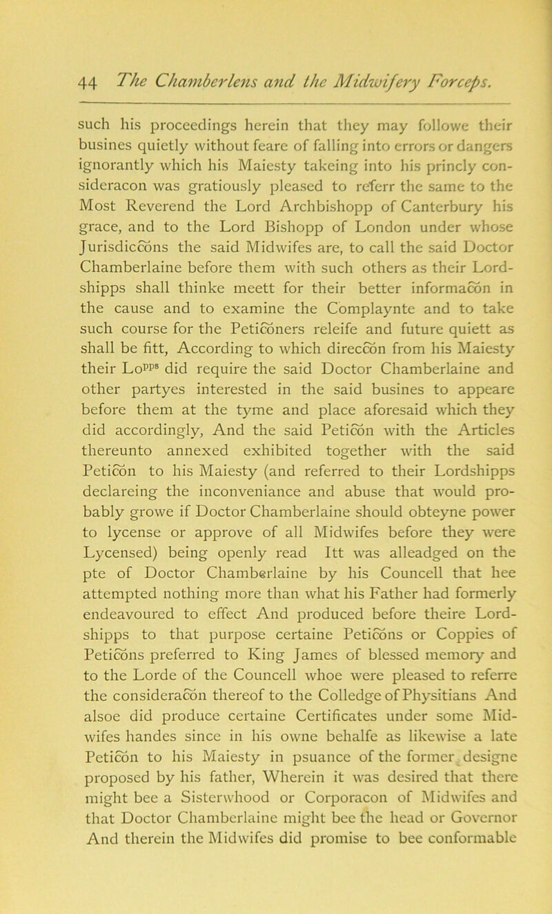 such his proceedings herein that they may followe their busines quietly without feare of falling into errors or dangers ignorantly which his Maiesty takeing into his princly con- sideracon was gratiously pleased to referr the same to the Most Reverend the Lord Archbishopp of Canterbury his grace, and to the Lord Bishopp of London under whose Jurisdictions the said Midwifes are, to call the said Doctor Chamberlaine before them with such others as their Lord- shipps shall thinke meett for their better information in the cause and to examine the Complaynte and to take such course for the Petitioners releife and future quiett as shall be fitt, According to which direction from his Maiesty their Lopps did require the said Doctor Chamberlaine and other partyes interested in the said busines to appeare before them at the tyme and place aforesaid which they did accordingly, And the said Peticon with the Articles thereunto annexed exhibited together with the said Peticon to his Maiesty (and referred to their Lordshipps declareing the inconveniance and abuse that would pro- bably growe if Doctor Chamberlaine should obteyne power to lycense or approve of all Midwifes before they were Lycensed) being openly read Itt was alleadged on the pte of Doctor Chamberlaine by his Councell that liee attempted nothing more than what his Father had formerly endeavoured to effect And produced before theire Lord- shipps to that purpose certaine Peticons or Coppies of Peticons preferred to King James of blessed memory and to the Lorde of the Councell whoe were pleased to referre the consideracon thereof to the Colledge of Physitians And alsoe did produce certaine Certificates under some Mid- wifes handes since in his owne behalfe as likewise a late Peticon to his Maiesty in psuance of the former designe proposed by his father, Wherein it was desired that there might bee a Sistcnvhood or Corporacon of Midwifes and that Doctor Chamberlaine might bee the head or Governor And therein the Midwifes did promise to bee conformable