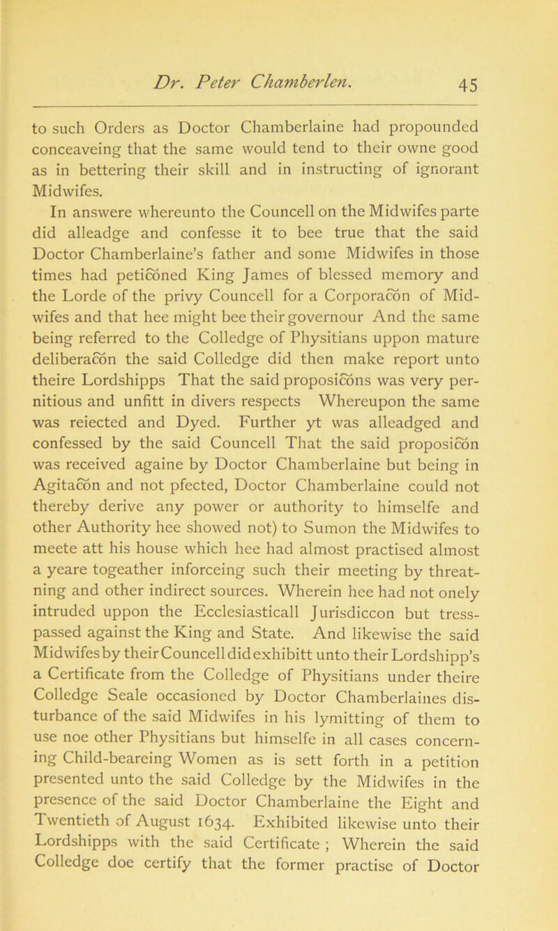 to such Orders as Doctor Chamberlaine had propounded conceaveing that the same would tend to their owne good as in bettering their skill and in instructing of ignorant Midwifes. In answere whereunto the Councell on the Midwifes parte did alleadge and confesse it to bee true that the said Doctor Chamberlaine’s father and some Midwifes in those times had petitioned King James of blessed memory and the Lorde of the privy Councell for a Corporacon of Mid- wifes and that hee might bee their governour And the same being referred to the Colledge of Physitians uppon mature deliberation the said Colledge did then make report unto theire Lordshipps That the said propositions was very per- nitious and unfitt in divers respects Whereupon the same was reiected and Dyed. Further yt was alleadged and confessed by the said Councell That the said proposition was received againe by Doctor Chamberlaine but being in Agitacon and not pfected, Doctor Chamberlaine could not thereby derive any power or authority to himselfe and other Authority hee showed not) to Sumon the Midwifes to meete att his house which hee had almost practised almost a yeare togeather inforceing such their meeting by threat- ning and other indirect sources. Wherein hee had not onely intruded uppon the Ecclesiasticall Jurisdiccon but tress- passed against the King and State. And likewise the said Midwifesby theirCouncelldidexhibitt unto their Lordshipp’s a Certificate from the Colledge of Physitians under theire Colledge Seale occasioned by Doctor Chamberlaines dis- turbance of the said Midwifes in his lymitting of them to use noe other Physitians but himselfe in all cases concern- ing Child-beareing Women as is sett forth in a petition presented unto the said Colledge by the Midwifes in the presence of the said Doctor Chamberlaine the Eight and Twentieth of August 1634. Exhibited likewise unto their Lordshipps with the said Certificate ; Wherein the said Colledge doe certify that the former practise of Doctor