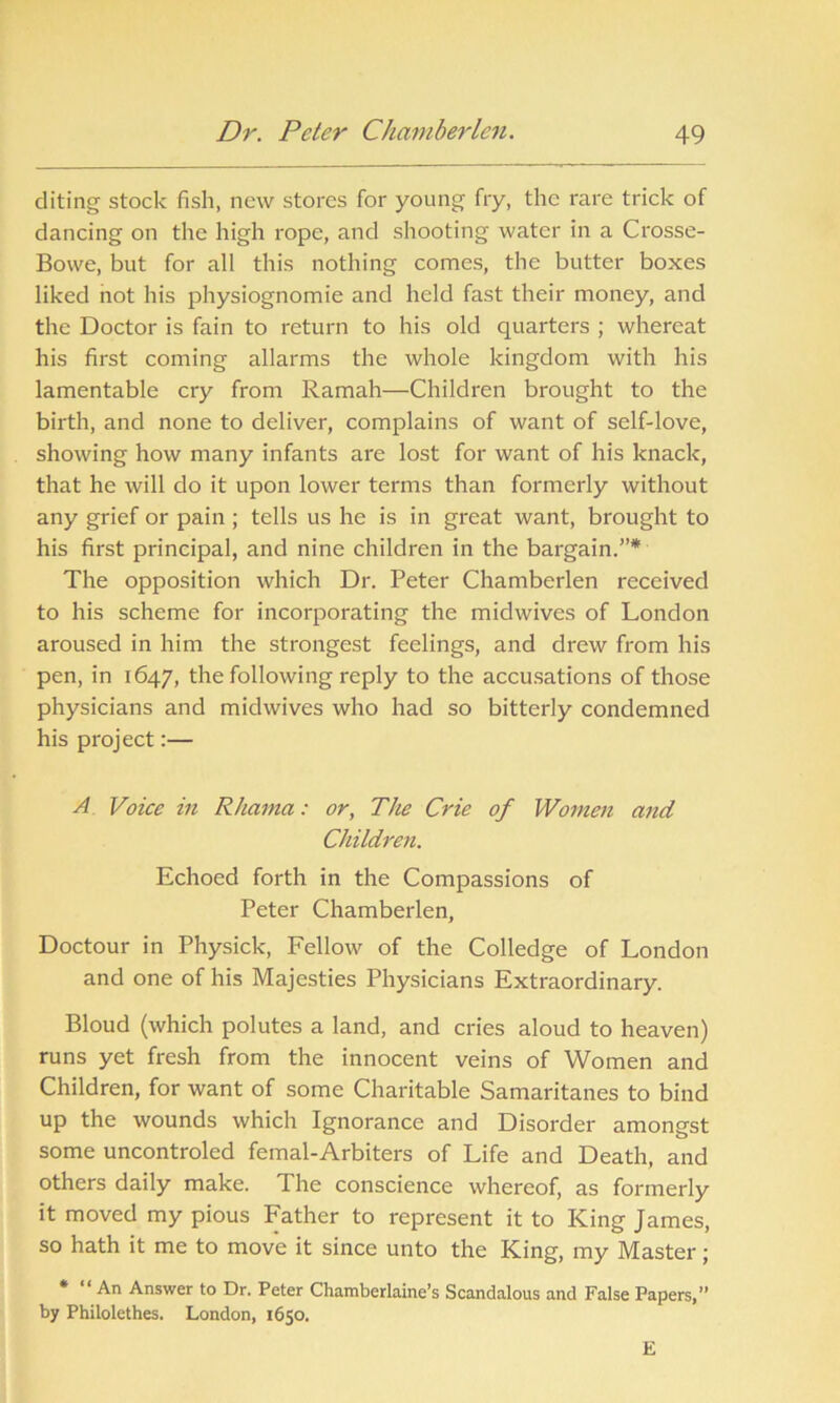 diting stock fish, new stores for young fry, the rare trick of dancing on the high rope, and shooting water in a Crosse- Bowe, but for all this nothing comes, the butter boxes liked not his physiognomic and held fast their money, and the Doctor is fain to return to his old quarters ; whereat his first coming allarms the whole kingdom with his lamentable cry from Ramah—Children brought to the birth, and none to deliver, complains of want of self-love, showing how many infants are lost for want of his knack, that he will do it upon lower terms than formerly without any grief or pain ; tells us he is in great want, brought to his first principal, and nine children in the bargain.”* The opposition which Dr. Peter Chamberlen received to his scheme for incorporating the midwives of London aroused in him the strongest feelings, and drew from his pen, in 1647, the following reply to the accusations of those physicians and midwives who had so bitterly condemned his project:— A Voice in Rhama: or, The Crie of Women and Children. Echoed forth in the Compassions of Peter Chamberlen, Doctour in Physick, Fellow of the Colledge of London and one of his Majesties Physicians Extraordinary. Bloud (which polutes a land, and cries aloud to heaven) runs yet fresh from the innocent veins of Women and Children, for want of some Charitable Samaritanes to bind up the wounds which Ignorance and Disorder amongst some uncontroled femal-Arbiters of Life and Death, and others daily make. The conscience whereof, as formerly it moved my pious Father to represent it to King James, so hath it me to move it since unto the King, my Master; * “ An Answer to Dr. Peter Chamberlaine’s Scandalous and False Papers,” by Philolethes. London, 1650. E