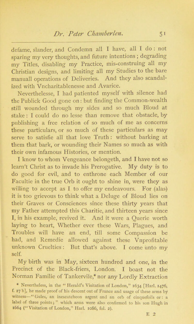 defame, slander, and Condemn all I have, all I do : not sparing my very thoughts, and future intentions ; degrading my Titles, disabling my Practice, mis-construing all my Christian designs, and limiting all my Studies to the bare manuall operations of Deliveries. And they also scandal- ized with Vncharitablenesse and Avarice. Neverthelesse, I had patiented myself with silence had the Publick Good gone on: but finding the Common-wealth still wounded through my sides and so much Bloud at stake: I could do no lesse than remove that obstacle, by publishing a free relation of so much of me as concerns these particulars, or so much of these particulars as may serve to satisfie all that love Truth : without barking at them that bark, or wounding their Names so much as with their own infamous Histories, or mention. I know to whom Vengeance belongeth, and I have not so learn’t Christ as to invade his Prerogative. My duty is to do good for evil, and to enthrone each Member of our Facultie in the true Orb it ought to shine in, were they as willing to accept as I to offer my endeavours. For (alas) it is too grievous to think what a Deluge of Bloud lies on their Graves or Consciences since these thirty years that my Father attempted this Charitie, and thirteen years since I, in his example, revived it. And it were a Querie worth laying to heart, Whether ever these Wars, Plagues, and Troubles will have an end, till some Compassion be had, and Remedie allowed against these Vnprofitable unknown Cruelties : But that’s above. I come unto my self. My birth was in May, sixteen hundred and one, in the Precinct of the Black-friers, London. I boast not the Norman Familie of Tankervile,* nor any Lordly Extraction * Nevertheless, in the “ Herald’s Visitation of London,” 1634 [Harl. 1476, f. 27 b], he made proof of his descent out of France and usage of these arms by witness—“Gules, an inescutcheon argent and an orb of cinquefoils or: a label of three points; ” which arms were also confirmed to his son Hugh in 1664 (“Visitation of London,” Harl. 1086, fol. 2). E 2