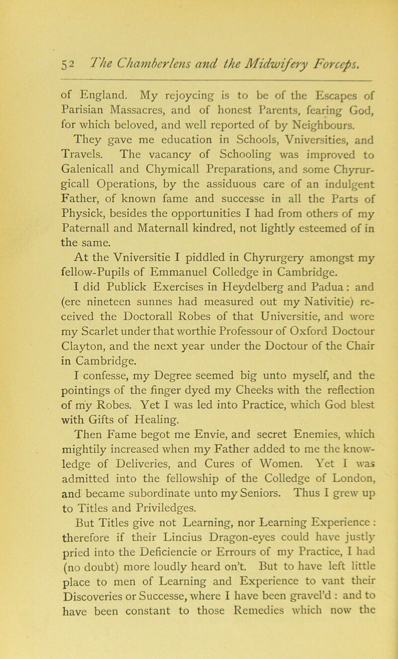 of England. My rejoycing is to be of the Escapes of Parisian Massacres, and of honest Parents, fearing God, for which beloved, and well reported of by Neighbours. They gave me education in Schools, Vniversities, and Travels. The vacancy of Schooling was improved to Galenicall and Chymicall Preparations, and some Chyrur- gicall Operations, by the assiduous care of an indulgent Father, of known fame and successe in all the Parts of Physick, besides the opportunities I had from others of my Paternall and Maternall kindred, not lightly esteemed of in the same. At the Vniversitie I piddled in Chyrurgery amongst my fellow-Pupils of Emmanuel Colledge in Cambridge. I did Publick Exercises in Heydelberg and Padua: and (ere nineteen sunnes had measured out my Nativitie) re- ceived the Doctorall Robes of that Universitie, and wore my Scarlet under that worthie Professourof Oxford Doctour Clayton, and the next year under the Doctour of the Chair in Cambridge. I confesse, my Degree seemed big unto myself, and the pointings of the finger dyed my Cheeks with the reflection of my Robes. Yet I was led into Practice, which God blest with Gifts of Healing. Then Fame begot me Envie, and secret Enemies, which mightily increased when my Father added to me the know- ledge of Deliveries, and Cures of Women. Yet I was admitted into the fellowship of the Colledge of London, and became subordinate unto my Seniors. Thus I grew up to Titles and Priviledges. But Titles give not Learning, nor Learning Experience : therefore if their Lincius Dragon-eyes could have justly pried into the Deficiencie or Errours of my Practice, I had (no doubt) more loudly heard on’t. But to have left little place to men of Learning and Experience to vant their Discoveries or Successe, where I have been gravel’d : and to have been constant to those Remedies which now the