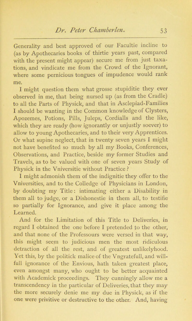 Generality and best approved of our Facultie incline to (as by Apothecaries books of thirtie years past, compared with the present might appear) secure me from just taxa- tions, and vindicate me from the Crowd of the Ignorant, where some pernicious tongues of impudence would rank me. I might question them what grosse stupiditie they ever observed in me, that being nursed up (as from the Cradle) to all the Parts of Physick, and that in Asclepiad-Families I should be wanting in the Common knowledge of Clysters, Apozemes, Potions, Pills, Juleps, Cordialls and the like, which they are ready (how ignorantly or unjustly soever) to allow to young Apothecaries, and to their very Apprentices. Or what supine neglect, that in twenty seven years I might not have benefited so much by all my Books, Conferences, Observations, and Practice, beside my former Studies and Travels, as to be valued with one of seven years Study of Physick in the Vniversitie without Practice ? I might admonish them of the indignitie they offer to the Vniversities, and to the Colledge of Physicians in London, by doubting my Title: intimating either a Disability in them all to judge, or a Dishonestie in them all, to testifie so partially for Ignorance, and give it place among the Learned. And for the Limitation of this Title to Deliveries, in regard I obtained the one before I pretended to the other, and that none of the Professours were versed in that way, this might seem to judicious men the most ridiculous detraction of all the rest, and of greatest unlikelyhood. Yet this, by the politick malice of the Vngratefull, and will- full ignorance of the Envious, hath taken greatest place, even amongst many, who ought to be better acquainted with Academick proceedings. They cunningly allow me a transcendency in the particular of Deliveries, that they may the more securely denie me my due in Physick, as if the one were privitive or destructive to the other. And, having