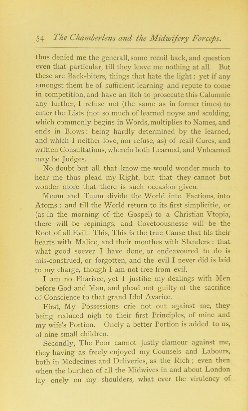 thus denied me the generall, some recoil back, and question even that particular, till they leave me nothing at all. But these are Back-biters, things that hate the light: yet if any amongst them be of sufficient learning and repute to come in competition, and have an itch to prosecute this Calumnie any further, I refuse not (the same as in former times) to enter the Lists (not so much of learned noyse and scolding, which commonly begins in Words, multiplies to Names, and ends in Blows: being hardly determined by the learned, and which I neither love, nor refuse, as) of reall Cures, and written Consultations, wherein both Learned, and Vnlearned may be Judges. No doubt but all that know me would wonder much to hear me thus plead my Right, but that they cannot but wonder more that there is such occasion given. Meum and Tuum divide the World into Factions, into Atoms : and till the World return to its first simplicitie, or (as in the morning of the Gospel) to a Christian Vtopia, there will be repinings, and Covetoousnesse will be the Root of all Evil. This, This is the true Cause that fils their hearts with Malice, and their mouthes with Slanders : that what good soever I have done, or endeavoured to do is mis-construed, or forgotten, and the evil I never did is laid to my charge, though I am not free from evil. I am no Pharisee, yet I justifie my dealings with Men before God and Man, and plead not guilty of the sacrifice of Conscience to that grand Idol Avarice. First, My Possessions crie not out against me, they being reduced nigh to their first Principles, of mine and my wife’s Portion. Onely a better Portion is added to us, of nine small children. Secondly, The Poor cannot justly clamour against me, they having as freely enjoyed my Counsels and Labours, both in Medecines and Deliveries, as the Rich ; even then when the burthen of all the Midwives in and about London lay onely on my shoulders, what ever the virulency of