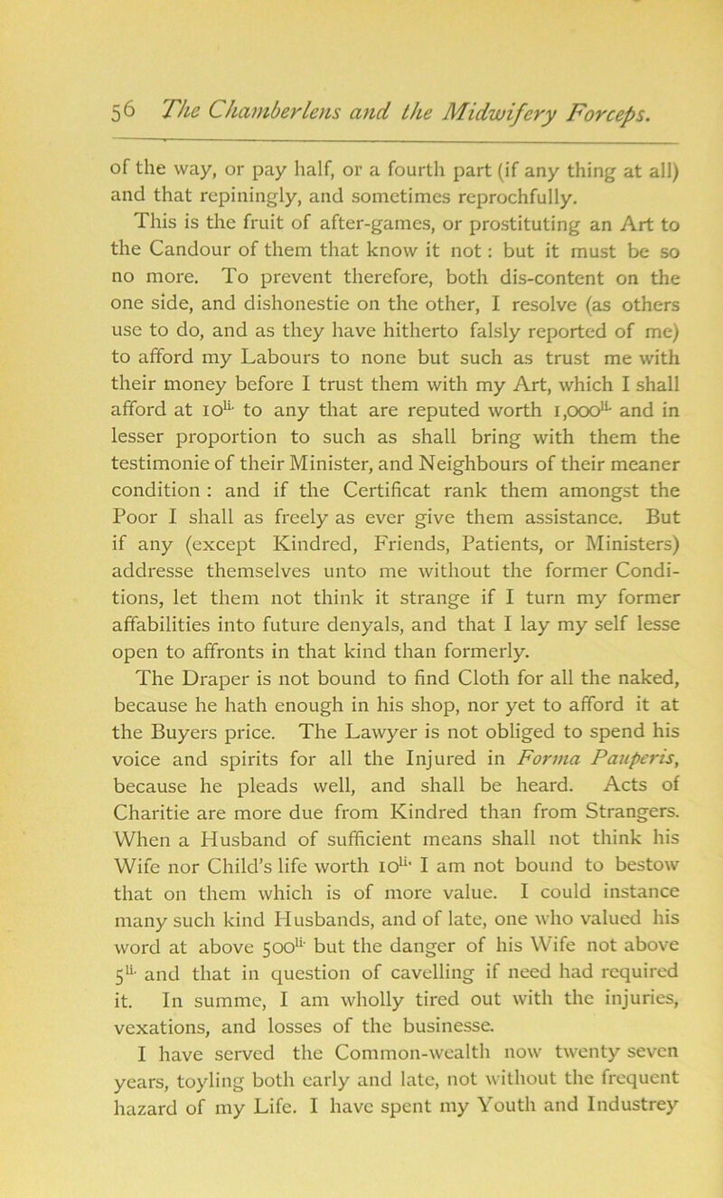 of the way, or pay half, or a fourth part (if any thing at all) and that rcpiningly, and sometimes reprochfully. This is the fruit of after-games, or prostituting an Art to the Candour of them that know it not: but it must be so no more. To prevent therefore, both dis-content on the one side, and dishonestie on the other, I resolve (as others use to do, and as they have hitherto falsly reported of me) to afford my Labours to none but such as trust me with their money before I trust them with my Art, which I shall afford at iou- to any that are reputed worth i.ooo11- and in lesser proportion to such as shall bring with them the testimonie of their Minister, and Neighbours of their meaner condition : and if the Certificat rank them amongst the Poor I shall as freely as ever give them assistance. But if any (except Kindred, Friends, Patients, or Ministers) addresse themselves unto me without the former Condi- tions, let them not think it strange if I turn my former affabilities into future denyals, and that I lay my self lesse open to affronts in that kind than formerly. The Draper is not bound to find Cloth for all the naked, because he hath enough in his shop, nor yet to afford it at the Buyers price. The Lawyer is not obliged to spend his voice and spirits for all the Injured in Forma Pauperis, because he pleads well, and shall be heard. Acts of Charitie are more due from Kindred than from Strangers. When a Husband of sufficient means shall not think his Wife nor Child’s life worth io11' I am not bound to bestow that on them which is of more value. I could instance many such kind Husbands, and of late, one who valued his word at above 500u' but the danger of his Wife not above 5U- and that in question of cavelling if need had required it. In summe, I am wholly tired out with the injuries, vexations, and losses of the businesse. I have served the Common-wealth now twenty seven years, toyling both early and late, not without the frequent hazard of my Life. I have spent my Youth and Industrey