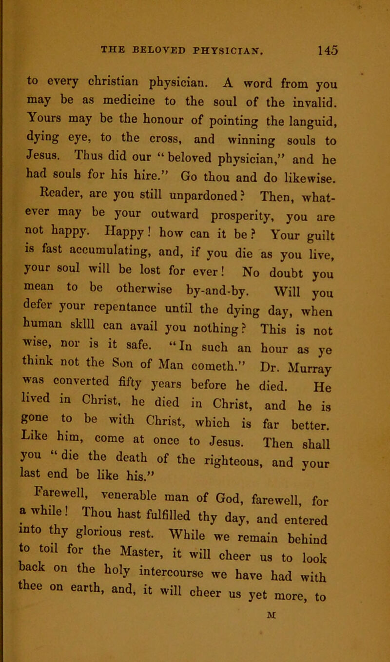 to every Christian physician, A word from you may be as medicine to the soul of the invalid. Yours may be the honour of pointing the languid, dying eye, to the cross, and winning souls to Jesus. Thus did our “beloved physician,” and he had souls for his hire.” Go thou and do likewise. Reader, are you still unpardoned ? Then, what- ever may be your outward prosperity, you are not happy. Happy! how can it be } Your guilt is fast accumulating, and, if you die as you live, your soul will be lost for ever! No doubt you mean to be otherwise by-and-by. Will you defer your repentance until the dying day, when human skill can avail you nothing? This is not wise, nor is it safe. “In such an hour as ye think not the Son of Man cometh.” Dr. Murray was converted fifty years before he died. He lived in Christ, he died in Christ, and he is gone to be with Christ, which is far better. Like him, come at once to Jesus. Then shall you die the death of the righteous, and your last end be like his.” Farewell, venerable man of God, farewell, for a while! Thou hast fulhlled thy day, and entered into thy glorious rest. While we remain behind to toil for the Master, it will cheer us to look back on the holy intercourse we have had with thee on earth, and, it will cheer us yet more, to M