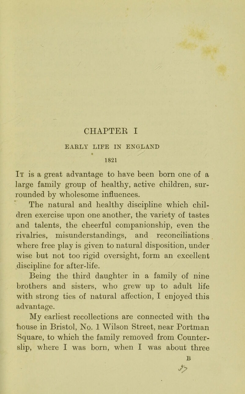 EAELY LIFE IN ENGLAND « 1821 It is a great advantage to have been born one of a large family group of healthy, active children, sur- rounded by ^vholesome influences. The natural and healthy discipline which chil- dren exercise upon one another, the variety of tastes and talents, the cheerful companionship, even the rivalries, misunderstandings, and reconciliations. where free play is given to natural disposition, under wise but not too rigid oversight, form an excellent discipline for after-life. Being the third daughter in a family of nine brothers and sisters, who grew up to adult life with strong ties of natural affection, I enjoyed this advantage. My earliest recollections are connected with the house in Bristol, No. 1 Wilson Street, near Portman Square, to which the family removed from Counter- slip, where I was born, when I was about three