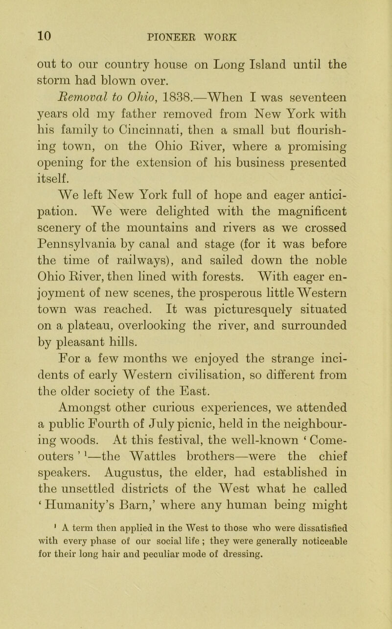 out to oiir country house on Long Island until the storm had blown over. Bemoval to Ohio, 1838.—When I was seventeen years old my father removed from New York with his family to Cincinnati, then a small but flourish- ing town, on the Ohio River, where a promising opening for the extension of his business presented itself. We left New York full of hope and eager antici- pation. We were delighted with the magnificent scenery of the mountains and rivers as we crossed Pennsylvania by canal and stage (for it was before the time of railways), and sailed down the noble Ohio River, then lined with forests. With eager en- joyment of new scenes, the prosperous little Western town was reached. It was picturesquely situated on a plateau, overlooking the river, and surrounded by pleasant hills. For a few months we enjoyed the strange inci- dents of early Western civilisation, so different from the older society of the East. Amongst other curious experiences, we attended a public Fourth of July picnic, held in the neighbour- ing woods. At this festival, the well-known ‘ Come- outers ’ '—the Wattles brothers—were the chief speakers. Augustus, the elder, had established in the unsettled districts of the West what he called ‘ Humanity’s Barn,’ where any human being might ' A term then applied in the West to those who were dissatisfied with every phase of onr social life ; they were generally noticeable for their long hair and peculiar mode of dressing.