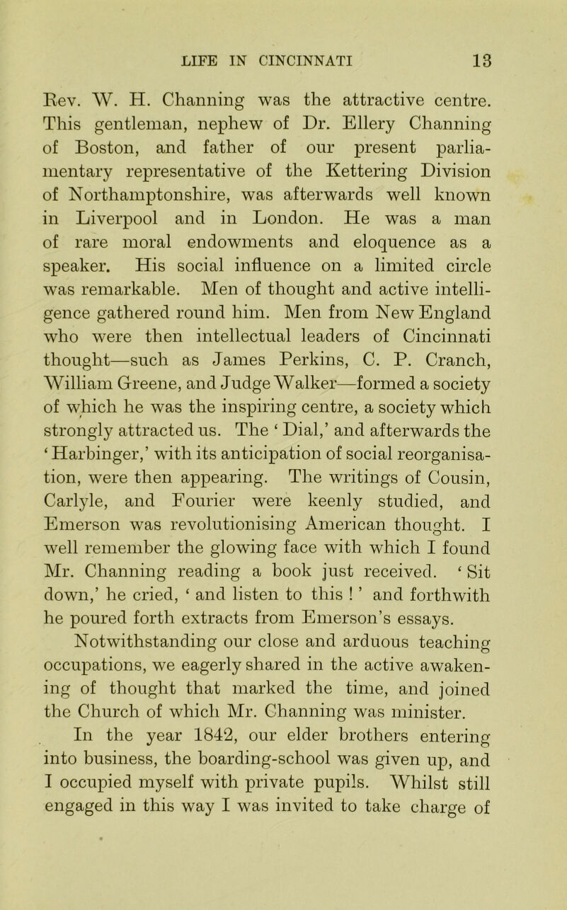Rev. W. H. Channing was the attractive centre. This gentleman, nephew of Dr. Ellery Channing of Boston, and father of our present parlia- mentary representative of the Kettering Division of Northamptonshire, was afterwards well known in Liverpool and in London. He was a man of rare moral endowments and eloquence as a speaker. His social influence on a limited circle was remarkable. Men of thought and active intelli- gence gathered round him. Men from New England who were then intellectual leaders of Cincinnati thought—such as James Perkins, C. P. Cranch, William Greene, and Judge Walker—formed a society of which he was the inspiring centre, a society which strongly attracted us. The ‘ Dial,’ and afterwards the ‘ Harbinger,’ with its anticipation of social reorganisa- tion, were then appearing. The writings of Cousin, Carlyle, and Fourier were keenly studied, and Emerson was revolutionising American thought. I well remember the glowing face with which I found Mr. Channing reading a book just received. ‘ Sit down,’ he cried, ‘ and listen to this ! ’ and forthwith he poured forth extracts from Emerson’s essays. Notwithstanding our close and arduous teaching occupations, we eagerly shared in the active awaken- ing of thought that marked the time, and joined the Church of which Mr. Channing was minister. In the year 1842, our elder brothers entering into business, the boarding-school was given up, and I occupied myself with private pupils. Whilst still engaged in this way I was invited to take charge of