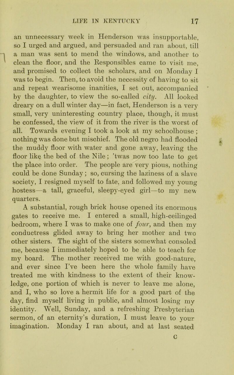 an unnecessary week in Henderson was insupportable, so I urged and argued, and persuaded and ran about, till a man was sent to mend the windows, and another to clean the floor, and the Eesponsibles came to visit me, and promised to collect the scholars, and on Monday I was to begin. Then, to avoid the necessity of having to sit and repeat wearisome inanities, I set out, accompanied by the daughter, to view the so-called city. All looked dreary on a dull winter day—in fact, Henderson is a very small, very uninteresting country place, though, it must be confessed, the view of it from the river is the worst of all. Towards evening I took a look at my schoolhouse ; nothing was done but mischief. The old negro had flooded the muddy floor with water and gone away, leaving the floor like the bed of the Nile; ’twas now too late to get the place into order. The people are very pious, nothing could be done Sunday; so, cursing the laziness of a slave society, I resigned myself to fate, and followed my young hostess—a tall, graceful, sleepy-eyed girl—to my new quarters. A substantial, rough brick house opened its enormous gates to receive me. I entered a small, high-ceilinged bedroom, w^here I w^as to make one of foiir, and then my conductress glided away to bring her mother and two other sisters. The sight of the sisters somewhat consoled me, because I immediately hoped to be able to teach for my board. The mother received me with good-nature, and ever since I’ve been here the whole family have treated me with kindness to the extent of their know- ledge, one portion of which is never to leave me alone, and I, who so love a hermit life for a good part of the day, find myself living in public, and almost losing my identity. Well, Sunday, and a refreshing Presbyterian sermon, of an eternity’s duration, I must leave to your imagination. Monday I ran about, and at last seated