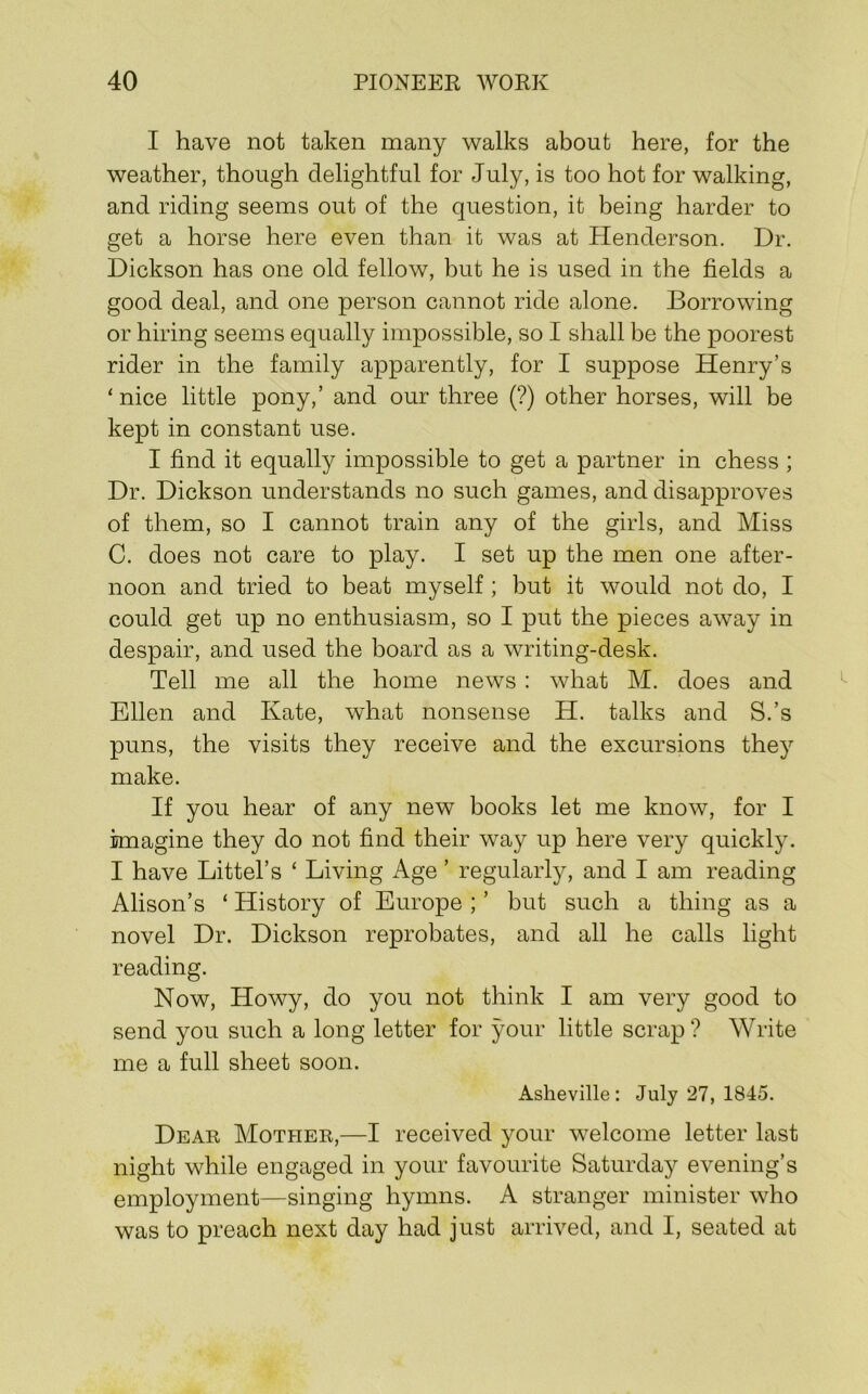 I have not taken many walks about here, for the weather, though delightful for July, is too hot for walking, and riding seems out of the question, it being harder to get a horse here even than it was at Henderson. Dr. Dickson has one old fellow, but he is used in the fields a good deal, and one person cannot ride alone. Borrowing or hiring seems equally impossible, so I shall be the poorest rider in the family apparently, for I suppose Henry’s ‘ nice little pony,’ and our three (?) other horses, will be kept in constant use. I find it equally impossible to get a partner in chess ; Dr. Dickson understands no such games, and disapproves of them, so I cannot train any of the girls, and Miss C. does not care to play. I set up the men one after- noon and tried to beat myself; but it would not do, I could get up no enthusiasm, so I put the pieces away in despair, and used the board as a writing-desk. Tell me all the home news: what M. does and Ellen and Kate, what nonsense H. talks and S.’s puns, the visits they receive and the excursions they make. If you hear of any new books let me know, for I imagine they do not find their way up here very quickly. I have Littel’s ‘ Living Age ’ regularly, and I am reading Alison’s ‘ History of Europe ; ’ but such a thing as a novel Dr. Dickson reprobates, and all he calls light reading. Now, Howy, do you not think I am very good to send you such a long letter for your little scrap ? Write me a full sheet soon. Asheville : July 27, 1845. Dear Mother,—I received your welcome letter last night while engaged in your favourite Saturday evening’s employment—singing hymns. A stranger minister who was to preach next day had just arrived, and I, seated at